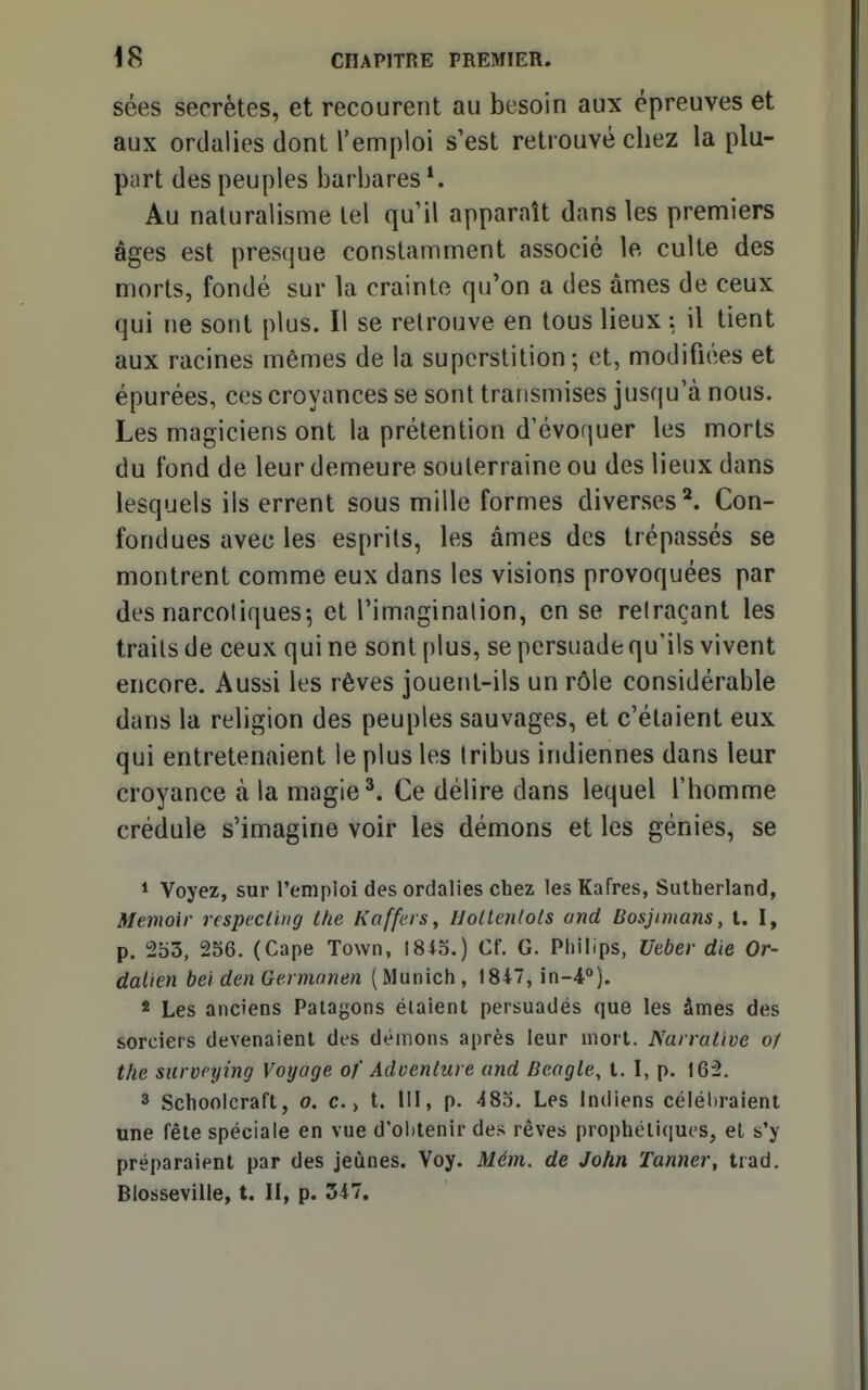 sées secrètes, et recourent au besoin aux épreuves et aux ordalies dont l'emploi s'est retrouvé chez la plu- part des peuples barbares Au naturalisme tel qu'il apparaît dans les premiers âges est presque constamment associé le culte des morts, fondé sur la crainte qu'on a des âmes de ceux qui ne sont plus. Il se retrouve en tous lieux : il tient aux racines mêmes de la superstition; et, modifiées et épurées, ces croyances se sont transmises jusqu'à nous. Les magiciens ont la prétention d'évoquer les morts du fond de leur demeure souterraine ou des lieux dans lesquels ils errent sous mille formes diverses'*. Con- fondues avec les esprits, les âmes des trépassés se montrent comme eux dans les visions provoquées par des narcotiques-, et l'imagination, en se retraçant les traits de ceux qui ne sont plus, se persuade qu'ils vivent encore. Aussi les rêves jouent-ils un rôle considérable dans la religion des peuples sauvages, et c'étaient eux qui entretenaient le plus les tribus indiennes dans leur croyance à la magie'. Ce délire dans lequel l'homme crédule s'imagine voir les démons et les génies, se * Voyez, sur l'emploi des ordalies chez les Kafres, Sutherland, Memoir respecluig the Kaffers, Uotlenlols and Bosjimans, t. I, p. 253, 256. (Cape Town, 1815.) Cf. G. Philips, Ueber die Or- dalien bel den Germanen (Munich, 1847, in-4°). s Les anciens Paiagons étaient persuadés que les âmes des sorciers devenaient des démons après leur mort. Narrative o/ the survcying Voyage of Adoenture and Bengle, t. I, p. 162. 3 Schoolcraft, o. c., t. III, p. 485. Les Indiens célébraient une fêle spéciale en vue d'olitenir de.> rêves prophétiques, et s'y préparaient par des jeûnes. Voy. Mém. de John Tanner, trad. Blosseville, t. II, p. 347.