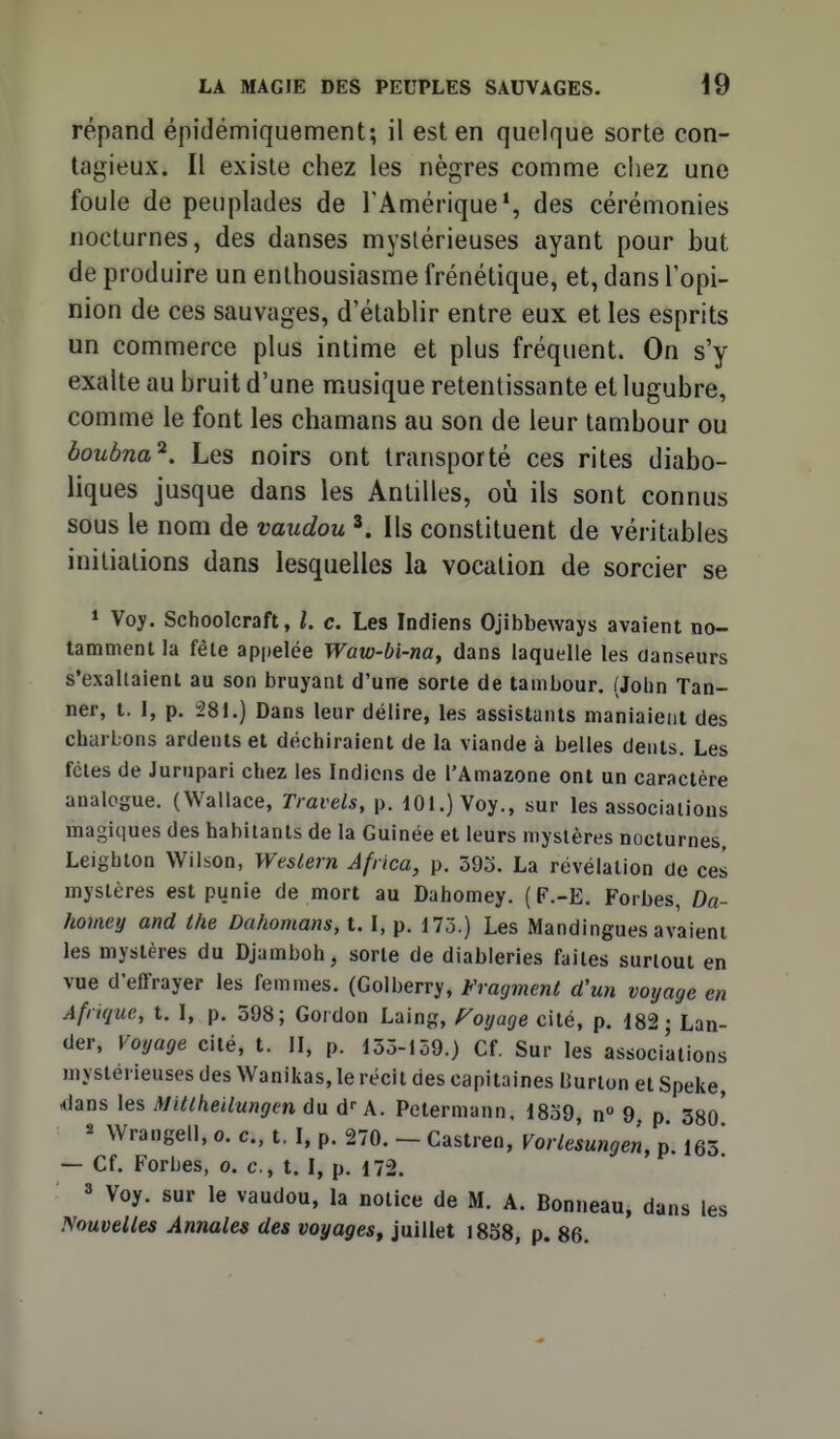 répand épidémiquement; il est en quelque sorte con- tagieux. Il existe chez les nègres comme chez une foule de peuplades de l'Amérique*, des cérémonies nocturnes, des danses mystérieuses ayant pour but de produire un enthousiasme frénétique, et, dans Topi- nion de ces sauvages, d'établir entre eux et les esprits un commerce plus intime et plus fréquent. On s'y exalte au bruit d'une musique retentissante et lugubre, comme le font les chamans au son de leur tambour ou boubna^. Les noirs ont transporté ces rites diabo- liques jusque dans les Antilles, oii ils sont connus sous le nom de vaudou Ils constituent de véritables initiations dans lesquelles la vocation de sorcier se * Voy. Schoolcraft, l. c. Les Indiens Ojibbeways avaient no- tamment la fêle ap|)elce Waw-bi-na, dans laquelle les danseurs s'exaltaient au son bruyant d'une sorte de tambour. (John Tan- ner, t. 1, p. 281.) Dans leur délire, les assistants maniaient des charbons ardents et déchiraient de la viande à belles dents. Les fcles de Jurupari chez les Indiens de l'Amazone ont un caractère analogue. (Wallace, Travels, p. 101.) Voy., sur les associations magiques des habitants de la Guinée et leurs mystères nocturnes, Leighton Wilson, Western Africa, p. 395. La révélation de ces mystères est piinie de mort au Dahomey. ( F.-E. Forbes, Da- homey and the Dahomans, t. I, p. 175.) Les Mandingues avaient les mystères du Djamboh, sorte de diableries faites surtout en vue d'effrayer les femmes. (Golberry, Fragment d'un voyage en Afrique, t. I, p. 598; Gordon Laing, P'oyage cité, p. 182; Lan- der, Voyage cité, t. II, p. 155-159.) Cf. Sur les associations mystérieuses des Wanikas, le récit des capitaines Burlon et Speke, dans les Mitlheilungcn du d- A. Petermann, 1859, n 9, p 380* 2 Wrangell, o. c, t. I, p. 270. - Castren, Vorlèsungen, p. 163* — Cf. Forbes, o. c, t. I, p. 172. » Voy. sur le vaudou, la notice de M. A. Bonneau, dans les Nouvelles Annales des voyages^ juillet 1858, p. 86.