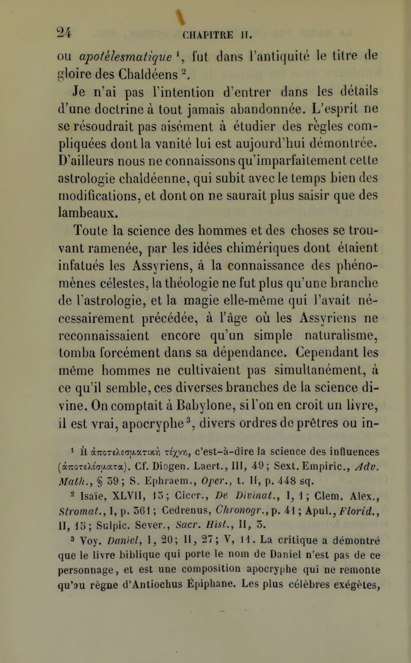 \ !24 CHAPITRE H. OU apotèlesmatique \ fut dans l'antiquité le titre de gloire des Chaldéens ^. Je n'ai pas l'intention d'entrer dans les détails d'une doctrine à tout jamais abandonnée. L'esprit ne se résoudrait pas aisément à étudier des règles com- pliquées dont la vanité lui est aujourd'hui démontrée. D'ailleurs nous ne connaissons qu'imparfaitement cette astrologie chaldéenne, qui subit avec le temps bien des modifications, et dont on ne saurait plus saisir que des lambeaux. Toute la science des hommes et des choses se trou- vant ramenée, par les idées chimériques dont étaient infatués les Assyriens, à la connaissance des phéno- mènes célestes, la théologie ne fut plus qu'une branche de l'astrologie, et la magie elle-même qui l'avait né- cessairement précédée, à l'âge oii les Assyriens ne reconnaissaient encore qu'un simple naturalisme, tomba forcément dans sa dépendance. Cependant les même hommes ne cultivaient pas simultanément, k ce qu'il semble, ces diverses branches de la science di- vine. On comptait à Babylone, si l'on en croit un livre, il est vrai, apocryphe^, divers ordres de prêtres ou in- 1 Ù àroT£XecT[xaTi)tYi Ts'p/), c'esl-à-dire la science des influences (àTîoxeXEcraaTa), Cf. Diogen. Laert., III, 49; Sext. Empiric, /Idv. Math., § 59; S. Ephraom., Oper., t. H, p. 448 sq. 2 Isaïe, XLVII, 15; Ciccr., De Divinat., I, I; Clem. Alex., Stromal., I, p. 561 ; Cedrenus, Chronogr.,p. 41 ; Apul.^ Florid., II, 15; Suipic. Sever., Sacr. Hist., II, 5. 3 Voy. Daniel, 1, 20; II, 27 ; V, H. La critique a démontré que le livre biblique qui porte le nom de Daniel n'est pas de ce personnage, et est une composition apocryphe qui ne remonte qu'au règne d'Antiochus Épiphane. Les plus célèbres exégèles,