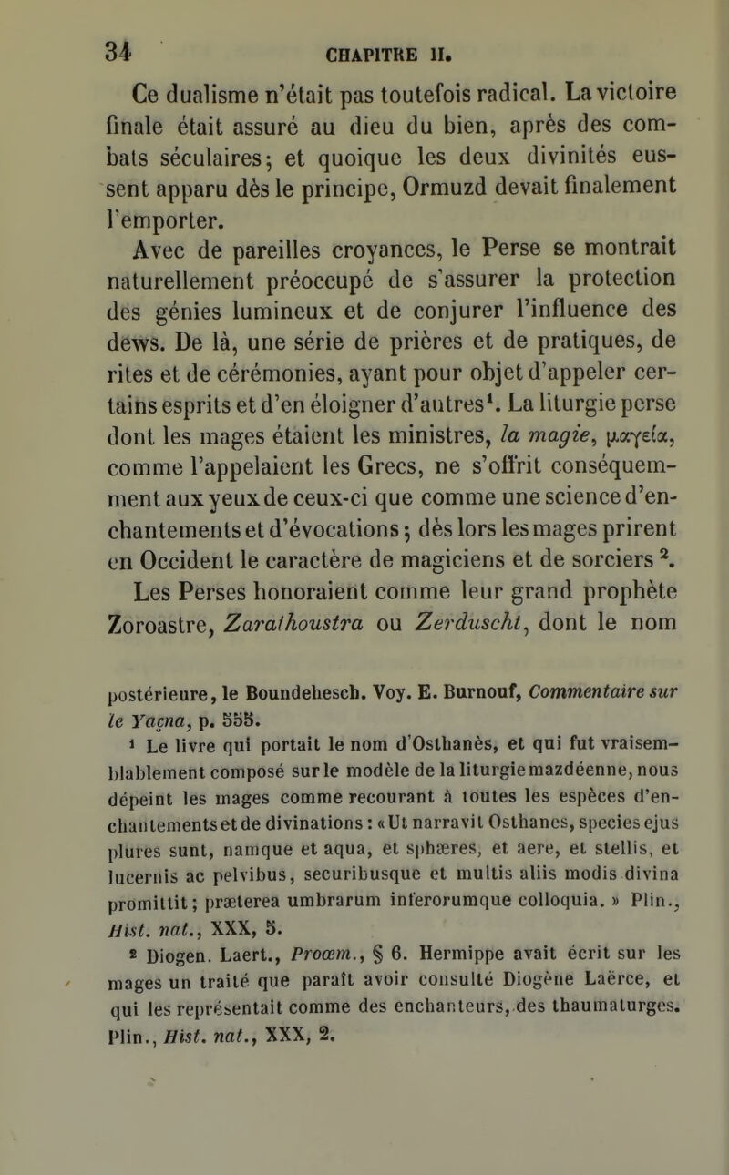 Ce dualisme n'était pas toutefois radical. La victoire finale était assuré au dieu du bien, après des com- bats séculaires 5 et quoique les deux divinités eus- sent apparu dès le principe, Ormuzd devait finalement l'emporter. Avec de pareilles croyances, le Perse se montrait naturellement préoccupé de s assurer la protection des génies lumineux et de conjurer l'influence des dews. De là, une série de prières et de pratiques, de rites et de cérémonies, ayant pour objet d'appeler cer- tains esprits et d'en éloigner d'autres*. La liturgie perse dont les mages étaient les ministres, la magie, ixir/eia, comme l'appelaient les Grecs, ne s'off'rit conséquem- mentauxyeuxde ceux-ci que comme une science d'en- chantements et d'évocations -, dès lors les mages prirent en Occident le caractère de magiciens et de sorciers *, Les Perses honoraient comme leur grand prophète Zoroastrc, Zarathoustra ou Zerduscht^ dont le nom postérieure, le Boundehesch. Voy. E. Burnouf, Commentaire sur le Yaçna, p. S55. 1 Le livre qui portait le nom d'Osthanès, et qui fut vraisem- blablement composé sur le modèle de la liturgie mazdéenne, nous dépeint les mages comme recourant à toutes les espèces d'en- chantements et de divinations : «Ut narravil Osthanes, speciesejus plures sunt, namque et aqua, et spliteres, et aere, et stellis, et lucernis ac pelvibus, securibusque et multis aliis modis divina promillit; prœterea umbrarum inlerorumque colloquia. » Plin., jJist. nat., XXX, 5. * Diogen. Laert., Proœm., § 6. Hermippe avait écrit sur les mages un traité que paraît avoir consulté Diogène Laërce, et qui les représentait comme des enchanteurs, des thaumaturges. Plin., ^15^. nat., XXX, 2.