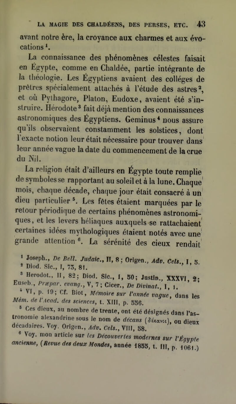 avant notre ère, la croyance aux charmes et aux évo- cations *. La connaissance des phénomènes célestes faisait en Egypte, comme en Chaldée, partie intégrante de la théologie. Les Égyptiens avaient des collèges de prêtres spécialement attachés à l'étude des astres ^ et où Pylhagore, Platon, Eudoxe, avaient été s'in- struire. Hérodote' fait déjà mention des connaissances astronomiques des Égyptiens. Geminus* nous assure qu'ils observaient constamment les solstices, dont l'exacte notion leur était nécessaire pour trouver dans leur année vague la date du commencement de la crue du Nil. La religion était d'ailleurs en Égypte toute remplie se rapportant au soleil et à la lune. Chaque mois, chaque décade, chaque jour était consacré à un' dieu particulier Les fêtes étaient marquées par le retour périodique de certains phénomènes astronomi- ques, et les levers héliaques auxquels se rattachaient certaines idées mythologiques étaient notés avec une' grande attention «. La sérénité des cieux rendait » Joseph., m BeU. Judaic, IT, 8; Origen., Adv. Cels., I, 5 « Diod. Sic, I, 73, 81. 8 Herodot., H, 82; Diod. Sic, I, 80; Justin., XXXVI 2- Euseb., Prœpnr. evang., V, 7 ; Cicer., De DivinaL, I. 1. ' ' * VI, p. 19; Cf. Biot, Mémoire sur l'année vague, dans les Mém. (te l'Acad. des sciences, t. XIII, p. 536. » Ces dieux, au nombre de trente,'ont été désignés dans l'as- tronomie aiexandrinesous le nom de décans (Wvci), ou dieux décadaires. Voy. Origen., Adv, Cels., VIIF, 58. « Voy. mon article sur les Découvertes modernes sur VÉgvpte ancienne, {Revue des deux Mond^, année 1855, t. MI p io6l )