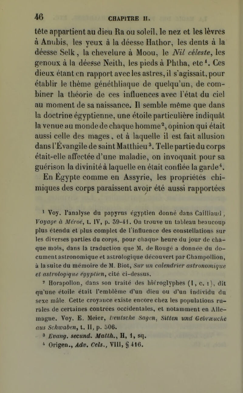 tête appartient au dieu Ra ou soleil, le nez et les lèvres à Anubis, les yeux à la déesse Hatbor, les dents à la déesse Selk, la chevelure à Moou, le Nil céleste, les genoux à la déesse Neith, les pieds à Phlha, etc*. Ces dieux étant en rapport avecles astres, il s'agissait, pour établir le thème généthliaque de quelqu'un, de com- biner la théorie de ces influences avec l'état du ciel au moment de sa naissance. Il semble même que dans la doctrine égyptienne, une étoile particulière indiquât la venue au monde de chaque homme'^, opinion qui était aussi celle des mages, et à laquelle il est fait allusion dans l'Evangile de saint Matthieu ^. Telle partie du corps était-elle affectée d'une maladie, on invoquait pour sa guérison la divinité à laquelle en était confiée la garde^. En Egypte comme en Assyrie, les propriétés chi- miques des corps paraissent avoir été aussi rapportées ^ Voy. l'analyse du papyrus égyptien donné dans Cailliaud , Voyage à Méroé, t. IV, p. 39-41. On trouve un tableau beaucoup plus étendu et plus complet de l'inOuence des constellations sur les diverses parties du corps, pour chaque heure du jour do cha- que mois, dans la traduction que M. de Rougé a donnée du do- cument astronomique et astrologique découvert par Champollion, à la suite du mémoire de M. Biot, Sur un calendrier astronomique et astrologique, égyptien, cité ci-dessus. ^ Horapollon, dans son traité des hiéroglyphes (I, c. i), dit qu'une étoile était l'emblème d'un dieu ou d'un individu du sexe mâle Celte croyance existe encore chez les populations ru- rales de certaines contrées occidentales, et notamment en Alle- magne. Voy. E. Meier, Heutsche Sogen, Sitten und Gebrœuche aus Schwaben, t. Il, p. 506. 3 Evang. secund. Matth., II, 1, sq. * Origen., Adv. Cels., Vlll, § 416.