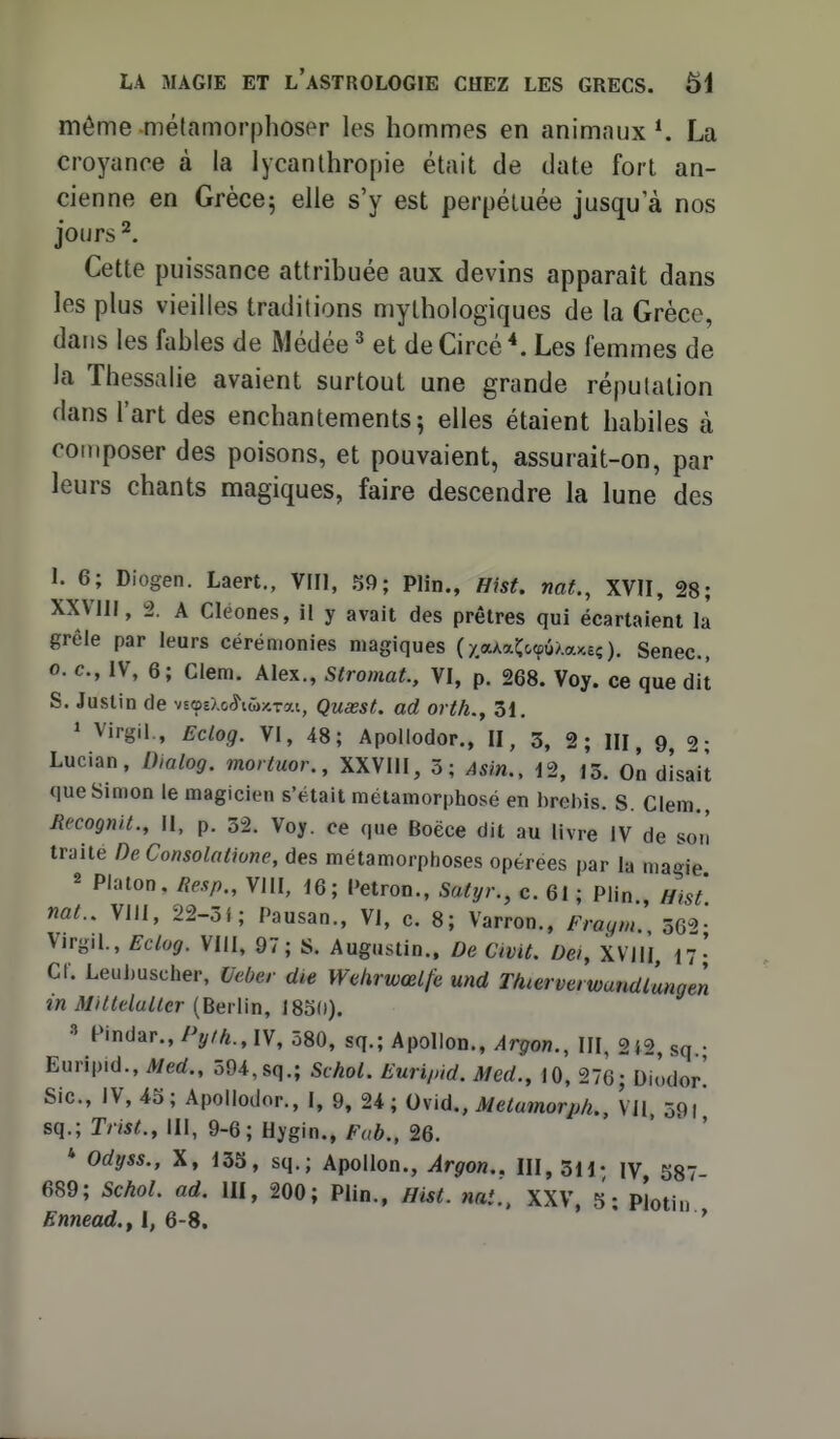 môme métamorphospr les hommes en animaux*. La croyance à la lycanthropie était de date fort an- cienne en Grèce; elle s'y est perpétuée jusqu'à nos jours ^. Cette puissance attribuée aux devins apparaît dans les plus vieilles traditions mythologiques de la Grèce, dans les fables de Médée ^ et de Circé \ Les femmes de la Thessalie avaient surtout une grande réputation dans l'art des enchantements; elles étaient habiles à composer des poisons, et pouvaient, assurait-on, par leurs chants magiques, faire descendre la lune des 1. 6; Diogen. Laert., VIIl, S9; Plin., Hist. naf., XVII, 28; XXVlll, 2. A Cléones, il y avait des prêtres qui écartaient là grêle par leurs cérémonies magiques (yaAaCoœû/.a^c?). Senec, 0. c, IV, 6; Clem. Alex., Stromat., VI, p. 268. Voy. ce que dit S. Justin de vs^EXo^iw^rai, Quœst. ad orth., 31. ' Virgil., Eclog. VI, 48; Apollodor., II, 3, 2 ; III, 9, 2 • Lucian, Dialog. mortuor., XXVlll, 5; Asin., 12, l'ô. On disait que Simon le magicien s'était métamorphosé en brebis. S. Clem. Jîecognit., II, p. 32. Voy. ce que Boëce dit au livre IV de so'ii traité DeConsolatione, des métamorphoses opérées par la maoie 2 Platon. Resp., VllI, 16; Petron., Sutyr., c. 61 ; Plin., Hist' nat., Vlll, 22-3f; Pausan., VI, c. 8; Varron., Fragm. 562- VirgiL, Eclog. VIII, 97; S. Augustin.. De, Cwit. Dei, XVJII 17- Cf. Leuijuscher, Ueùer die Wetirwœlfe und Tàierverwundlungen in Aintelulter [Bevlin, ISoU). 3 Pindar., Pyih.,\\, 580, sq.; Apollon., Argon., III, 2i2, sq.; Euripid., Med., 594,sq.; Schol. Euripid. Med., 10, 276; Diodor' Sic, IV, 45; Apollodor., I, 9, 24; Ovid., Melamorp/i., Vil 59i sq.; Trist., 111, 9-6; Hygin., Fab., 26. * Odyss., X, 135, sq.; Apollon., Argon.. III, 3H; \y g87- 689; SchoL ad. III, 200; Plin., Hist. nat., XXV, 5; plotin Ennead.f l, 6-8. ' ' '