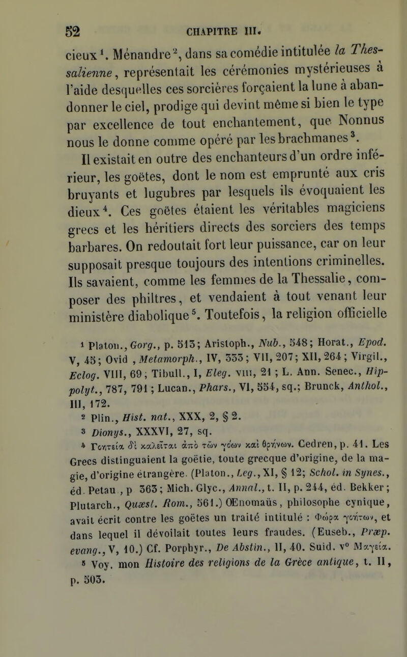 cieux^ Ménaridre % dans sa comédie intitulée la Thes-^ salienne, représentait les cérémonies mystérieuses à l'aide desquelles ces sorcières forçaient la lune à aban- donner le ciel, prodige qui devint même si bien le type par excellence de tout enchantement, que Nonnus nous le donne comme opéré par lesbrachmanes^. Il existait en outre des enchanteurs d'un ordre infé- rieur, les goëtes, dont le nom est emprunté aux cris bruyants et lugubres par lesquels ils évoquaient les dieux ^ Ces goëtes étaient les véritables magiciens grecs et les héritiers directs des sorciers des temps barbares. On redoutait fort leur puissance, car on leur supposait presque toujours des intentions criminelles. Ils savaient, comme les femmes de la Thessalie, com- poser des philtres, et vendaient à tout venant leur ministère diabolique^ Toutefois, la religion officielle 1 Platon.,Gor^., p. 513; Arisloph., iN'M&., Horat., Epod. V, 4S; Ovid ,Metamorph., IV, 333 ; VII, 207; XII, 264 ; Virgil., Eclog. Vlil, 69, Tibull., I, Eleg. viu, 21 ; L. Ann. Scnec, Hip- polyt., 787, 791 ; Lucan., Phars., VI, bS4, sq.; Brunck, AnlboL, m, 172. 2 Plin., Hist. nnt., XXX, 2, § 2. 3 Dionys., XXXVI, 27, sq. * rooTEtot cS'c jcaXeÏTat àub twv -yo'wv x.où ôprWwv. Cedren, p. 41. Les Grecs distinguaient la goëlie, toute grecque d'origine, de la ma- gie, d'origine étrangère. (Pluton.,/.f9'.,XI, § 12; SchoL in Synes., éd. Petau , p 363; Mich. Glyc, A)mnl.,t. II, p. 244, éd. Bekker ; Plutarch., QusesL liom., 561.) OEoomaus, philosophe cynique, avait écrit contre les goëtes un traité intitulé : *wpa -^'otîtwv, et dans lequel il dévoilait toutes leurs fraudes. (Euseb., Prxp. evang.,y, 10.) Cf. Porphyr., De Abstin., H, 40. Suid. v° Ma^eîa. 8 Voy. mon Histoire des religions de la Grèce antique y t. II, p. 303.