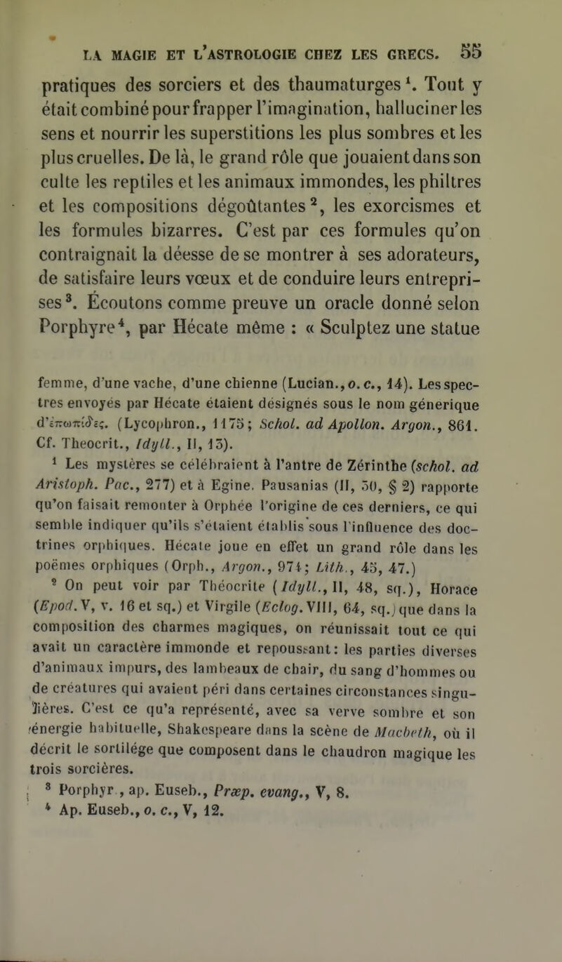 pratiques des sorciers et des thaumaturges Tout y était combiné pour frapper l'imagination, hallucinerles sens et nourrir les superstitions les plus sombres et les plus cruelles. De là, le grand rôle que jouaientdansson culte les reptiles et les animaux immondes, les philtres et les compositions dégoûtantes^, les exorcismes et les formules bizarres. C'est par ces formules qu'on contraignait la déesse de se montrer à ses adorateurs, de satisfaire leurs vœux et de conduire leurs entrepri- ses^. Ecoutons comme preuve un oracle donné selon Porphyre*, par Hécate même : « Sculptez une statue femme, d'une vache, d'une chienne (Lucian.,o. c, 14). Les spec- tres envoyés par Hécate étaient désignés sous le nom générique d'i7Twitt<î'cç. (LycO|)Lron., H75; Schol. ad Apollon. Argon.^ 861. Cf. Theocrit., Idyll., Il,\o). 1 Les mystères se célébraient à Tantre de Zérinlhe {schol. ad Arixtoph. Poe, Til) et à Egine. Pausanias (II, ÔO, § 2) rapporte qu'on faisait remonter à Orphée l'origine de ces derniers, ce qui semi)le indiquer qu'ils s'étaient élahlis'sous l'influence des doc- trines orphi(iues. Hécaie joue en effet un grand rôle dans les poëmes orphiques (Orph,, Argon., 97i; Lith., 45, 47.) « On peut voir par Thcocrile {Idyll.,\\, 48, sq.), Horace (Epod.y, V. 16 et sq.) et Virgile (Eclog.\l\\, 64, sq.jque dans la composition des charmes magiques, on réunissait tout ce qui avait un caractère immonde et repoust-ant: les parties diverses d'animaux impurs, des lambeaux de chair, du sang d'hommes ou de créatures qui avaient péri dans certaines circonstances singu- lières. C'est ce qu'a représenté, avec sa verve somlire et son 'énergie habituelle, Shakespeare dfins la scène de Machc/fi, où il décrit le sortilège que composent dans le chaudron magique les trois sorcières. . 8 Porphyr , ap, Euseb., Prxp. evang., V, 8. * Ap. Euseb., 0. c, V, 12.