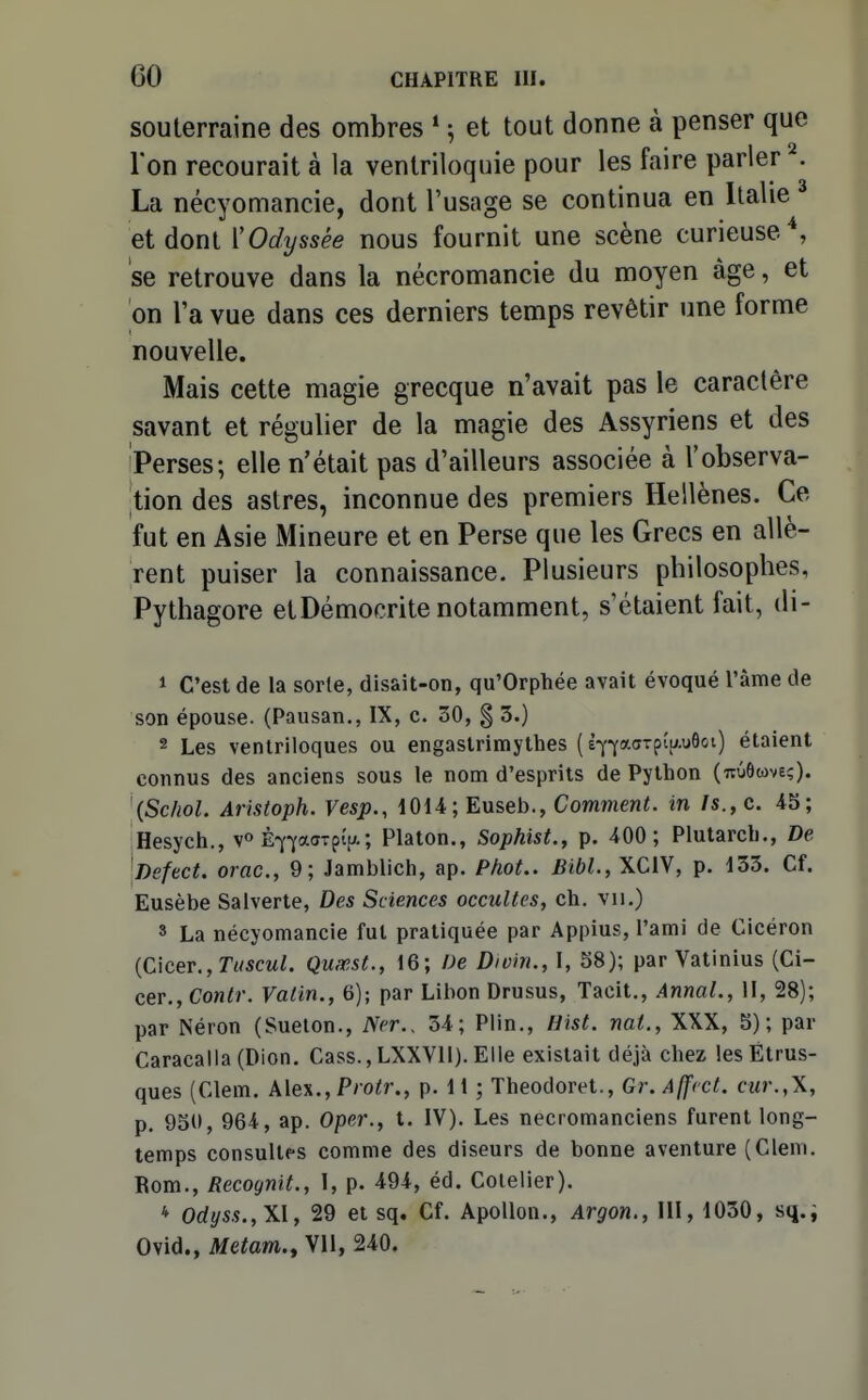 souterraine des ombres * ; et tout donne à penser que l'on recourait à la venlriloquie pour les faire parler . La nécyomancie, dont l'usage se continua en Italie et dont ['Odyssée nous fournit une scène curieuse*, se retrouve dans la nécromancie du moyen âge, et on l'a vue dans ces derniers temps revêtir une forme nouvelle. Mais cette magie grecque n'avait pas le caractère savant et régulier de la magie des Assyriens et des Perses; elle n'était pas d'ailleurs associée à l'observa- tion des astres, inconnue des premiers Hellènes. Ce fut en Asie Mineure et en Perse que les Grecs en allè- rent puiser la connaissance. Plusieurs philosophes, Pythagore etDémocrite notamment, s'étaient fait, di- 1 C'est de la sorte, disait-on, qu'Orphée avait évoqué l'âme de son épouse. (Pausan., IX, c. 30, § 3.) 2 Les ventriloques ou engastrimythes ( è-^-yacTpipôoi) étaient connus des anciens sous le nom d'esprits de Python (TtCiôtove;). '{Sc/iol. Aristoph. Vesp., 1014; Euseb., Comment, in /s., c. 45; Hesych., È-Y-yaaTpî.u.; Platon., Sophist., p. 400; Plutarch., De iDefect. orne, 9; Jamblich, ap. Phot.. Bibl., XCIV, p. 133. Cf. Eusèbe Salverte, Des Sciences occultes, ch. vu.) » La nécyomancie fut pratiquée par Appius, l'ami de Cicéron {Cîcer., Tuscul. Quœst., 16; De Divin., 1, 58); par Vatinius (Ci- CQV.,Contr. Vatin., 6); par Libon Drusus, Tacit., Annal., W, 28); par Néron (Sueton., Ncr.. 34; Piin., Hist. nat., XXX, 5); par Caracalla (Dion, Cass., LXXVll). Elle existait déjà chez les Étrus- ques (Clem. A\e%.,Protr., p. 11 ; Theodoret., Gr.Affcct. cur.,\, p. 950, 964, ap. Oper., t. IV). Les nécromanciens furent long- temps consultes comme des diseurs de bonne aventure (Clem. Rom., Recognit., 1, p. 494, éd. Colelier). * Odyss.,\l, 29 et sq. Cf. Apollon., Argon., III, 1030, sq.i Ovid., Metam., yn, 240.