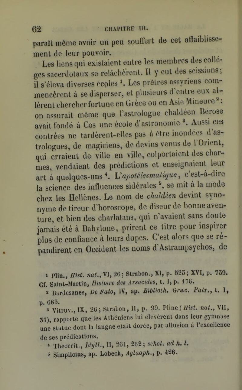 paraît môme avoir un peu soulfert de cet affaiblisse- ment de leur pouvoir. Les liens qui existaient entre les membres des collè- ges sacerdotaux se relâcbèrent. Il y eut des scissions; il s'éleva diverses écoles K Les prêtres assyriens com- mencèrent à se disperser, et plusieurs d'entre eux al- lèrent chercber fortune en Grèce ou en Asie Mineure ' : on assurait même que l'astrologue cbaldeen Bérose avait fondé à Cos une école d'astronomie \ Aussi ces contrées ne tardèrent-elles pas à être inondées d'as- trologues, de magiciens, de devins venus de TOrient, qui erraient de ville en ville, colportaient des char- mes, vendaient des prédictions et enseignaient leur art à quelques-uns Uapotélesmaiîqiie, c'est-à-dire la science des influences sidérales ^ se mit à la mode chez les Hellènes. Le nom de chaldéen devint syno- nyme de tireur d'horoscope, de diseur de bonne aven- ture, et bien des charlatans, qui n'avaient sans doute jamais été à Babylone, prirent ce titre pour inspirer plus de confiance à leurs dupes. C'est alors que se ré- pandirent en Occident les noms d'Astrampsychos, de 1 Plin., Hist. wa«.,VI,26; Strabon.,XI, p. 523; XVI, p. 739. Cf. Saint-Martin, tJisloire des Arsucides, t. I, p. 176. 2 Bardesanes, De Falo, IV, ap. Bibliolh. Grxc. Pair., t. I, p. 683. 8 Vitruv., IX, 26; Strabon, II, p. 99. V\me{Hlst. nat., VII, 37), rapporte que les Athéniens lui élevèrent dans leur gymnase une statue dont la langue était dorée, par allusion à l'excellence de ses prédications. * Theocrit., Idyll.y II, 261, 262 ; schol. ad h, l. 3 Simplicius, ap. Lobeck, Aglaoj^h.t p. 4,26.