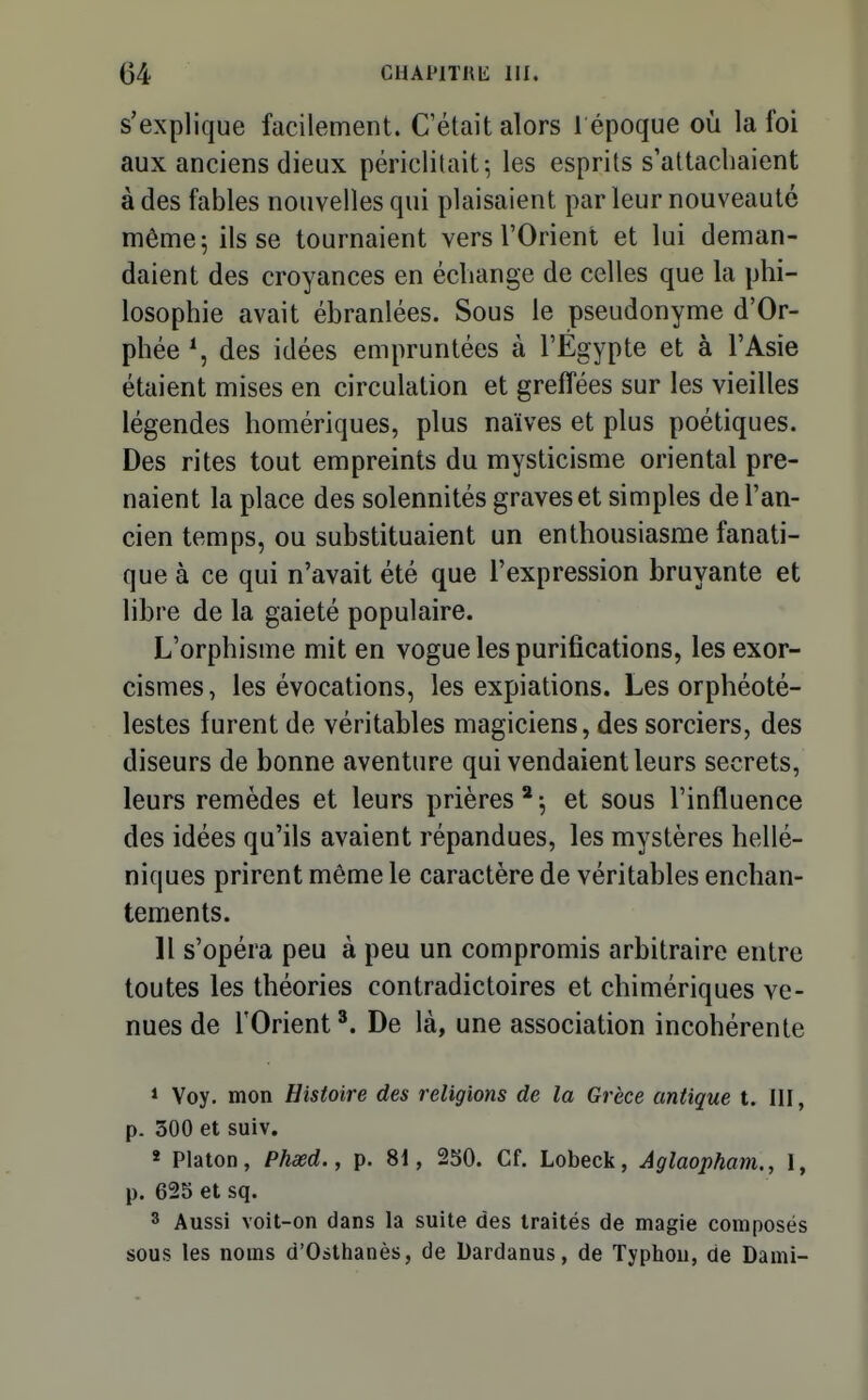 s'explique facilement. C'était alors 1 époque où la foi aux anciens dieux périclitait-, les esprits s'attachaient à des fables nouvelles qui plaisaient parleur nouveauté même 5 ils se tournaient vers l'Orient et lui deman- daient des croyances en échange de celles que la phi- losophie avait ébranlées. Sous le pseudonyme d'Or- phée \ des idées empruntées à l'Egypte et à l'Asie étaient mises en circulation et greffées sur les vieilles légendes homériques, plus naïves et plus poétiques. Des rites tout empreints du mysticisme oriental pre- naient la place des solennités graves et simples de l'an- cien temps, ou substituaient un enthousiasme fanati- que à ce qui n'avait été que l'expression bruyante et libre de la gaieté populaire. L'orphisme mit en vogue les purifications, les exor- cismes, les évocations, les expiations. Les orphéoté- lestes furent de véritables magiciens, des sorciers, des diseurs de bonne aventure qui vendaient leurs secrets, leurs remèdes et leurs prières * -, et sous l'influence des idées qu'ils avaient répandues, les mystères hellé- niques prirent même le caractère de véritables enchan- tements. 11 s'opéra peu à peu un compromis arbitraire entre toutes les théories contradictoires et chimériques ve- nues de l'Orient De là, une association incohérente » Voy. mon Histoire des religions de la Grèce antique t. 111, p. 300 et suiv, » Platon, Phxd., p. 81, 2S0. Cf. Lobeck, Aglaopham., 1, p. 625 et sq. 3 Aussi voit-on dans la suite des traités de magie composés sous les noms d'Osthanès, de Dardanus, de Typhon, de Dami-