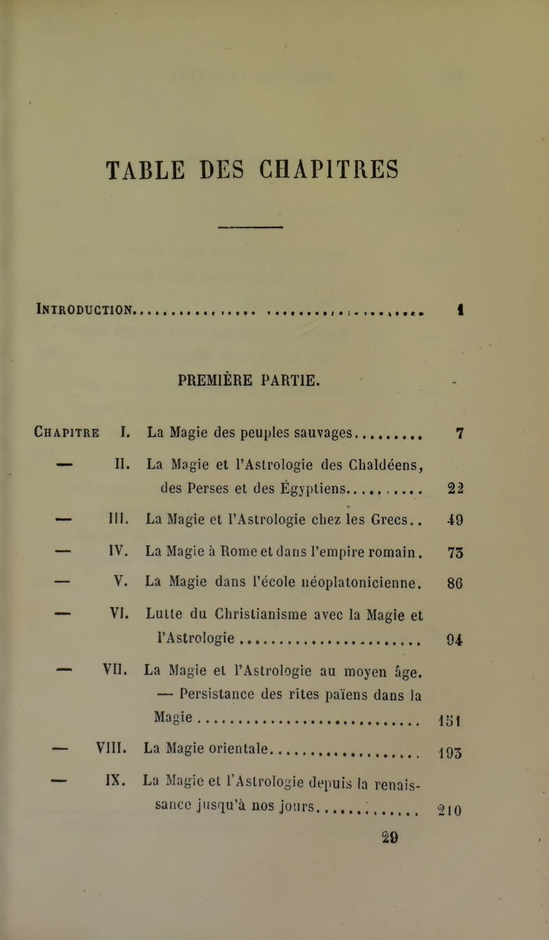 TABLE DES CHAPITRES PREMIÈRE PARTIE. Chapitre I. La Magie des peuples sauvages 7 — II. La Magie et l'Aslrologie des Clialdéens, des Perses et des Égyptiens 22 — m. La Magie et l'Astrologie chez les Grecs.. 49 — IV, La Magie à Rome et dans l'empire romain. 73 — V. La Magie dans l'école néoplatonicienne, 86 — VI. Luiie du Christianisme avec la Magie et l'Astrologie 94 — Vil. La Magie et l'Astrologie au moyen âge. — Persistance des rites païens dans la Magie lyi — VllI. La Magie orientale 193 — IX. La Magie et l'Astrologie depuis la renais- sance jusqu'à nos jours 210 '20