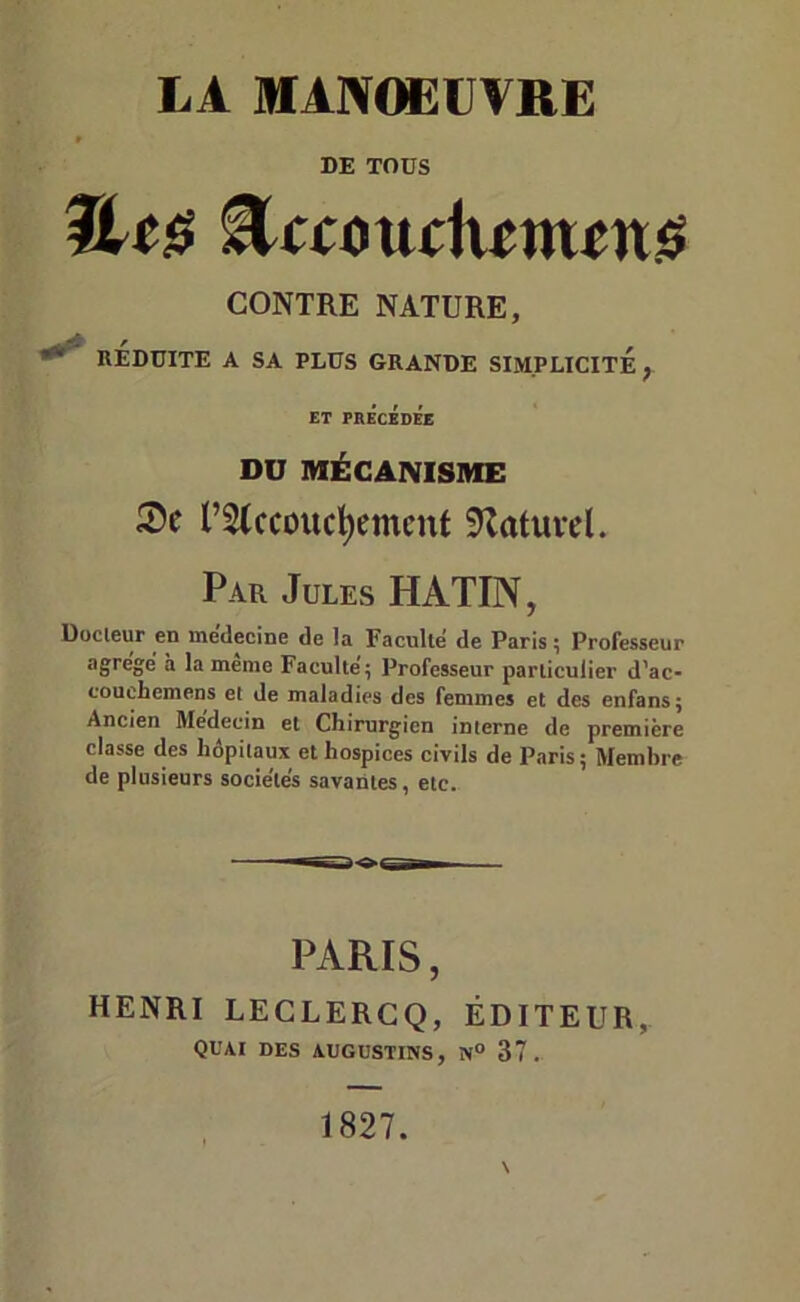 LA MANCæUVRE DE TOUS CONTRE NATURE, RÉDUITE A SA PLUS GRANDE SIMPLICITE; ET PRÉcEDÉe DU MÉCANISME rstccoucl^emcnt 5tatuvd. Par Jules HATIN, Docleur en medecine de la Faculté de Paris ^ Professeur û la meme Faculté, Professeur particulier d'ac- couchcmens et de maladies des femmes et des enfans; Ancien Médecin et Chirurg’icn interne de première classe des hôpitaux et hospices civils de Paris; Membre de plusieurs sociétés savantes, etc. PARIS, HENRI LECLERCQ, ÉDITEUR, quai des augustins, 37.