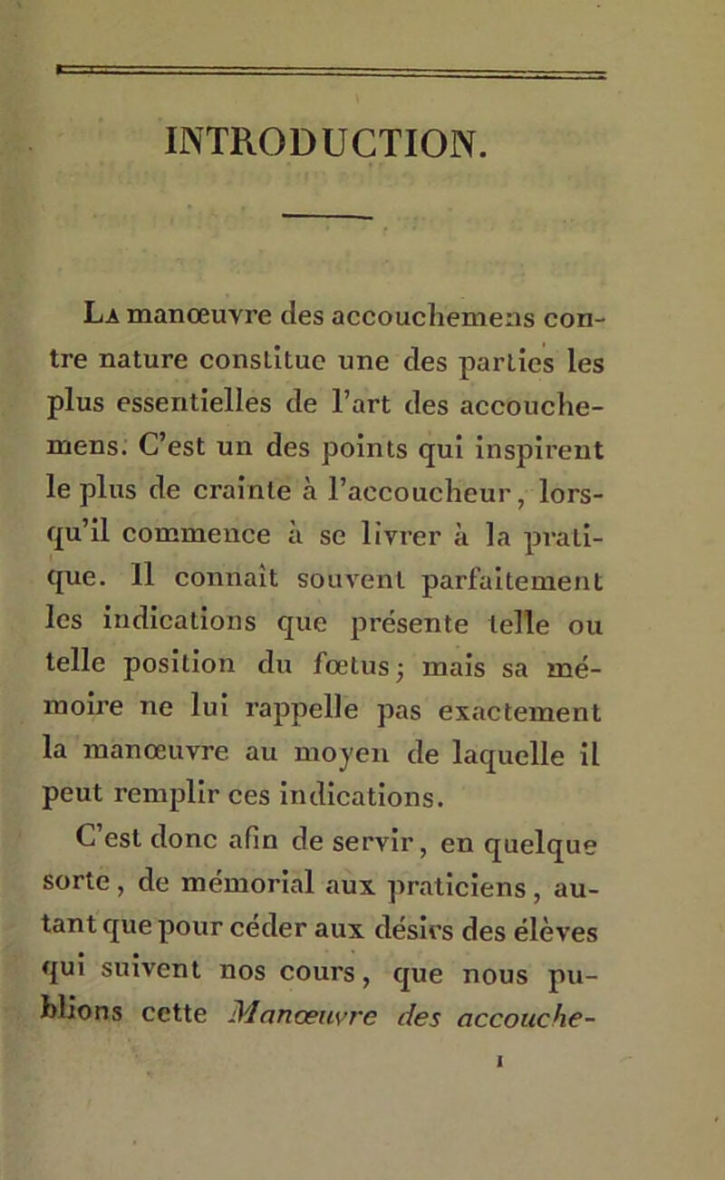 INTRODUCTION. K La manœuvre des accouchemeas con- tre nature constitue une des parties les plus essentielles de l’art des accouche- mens. C’est un des points qui inspirent le plus de crainte à l’accoucheur, lors- qu’il commence à se livrer à la prati- que. 11 connaît souvent parfaitement les indications que présente telle ou telle position du fœtus j mais sa mé- moire ne lui rappelle pas exactement la manœuvre au moyen de laquelle il peut remplir ces indications. C’est donc afin de servir, en quelque sorte, de mémorial aux praticiens, au- tant que pour céder aux désirs des élèves qui suivent nos cours, que nous pu- blions cette Manœuvre des accouche-