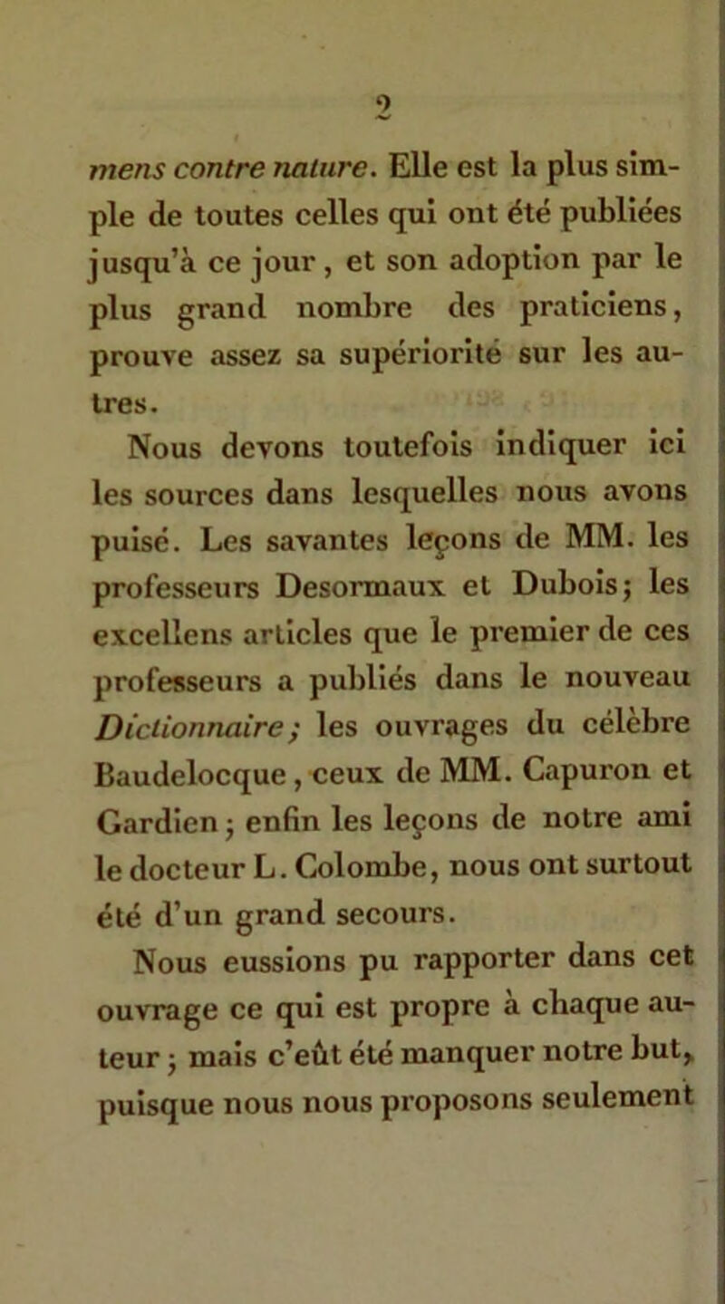 mens contre nature. Elle est la plus sim- ple de toutes celles qui ont été publiées jusqu’à ce jour, et son adoption par le plus grand nombre des praticiens, prouve assez sa supériorité sur les au- tres. Nous devons toutefois indiquer ici les sources dans lesquelles nous avons pulsé. Les savantes leçons de MM. les professeurs Desormaux et Dubois j les excellens articles que le premier de ces professeurs a publiés dans le nouveau Dictionnaire ; les ouvrages du célèbre Baudelocque, ceux de MM. Capuron et Gardien j enfin les leçons de notre ami le docteur L. Colombe, nous ont surtout été d’un grand secours. Nous eussions pu rapporter dans cet ouvrage ce qui est propre à chaque au- teur ; mais c’eût été manquer notre but,, puisque nous nous proposons seulement