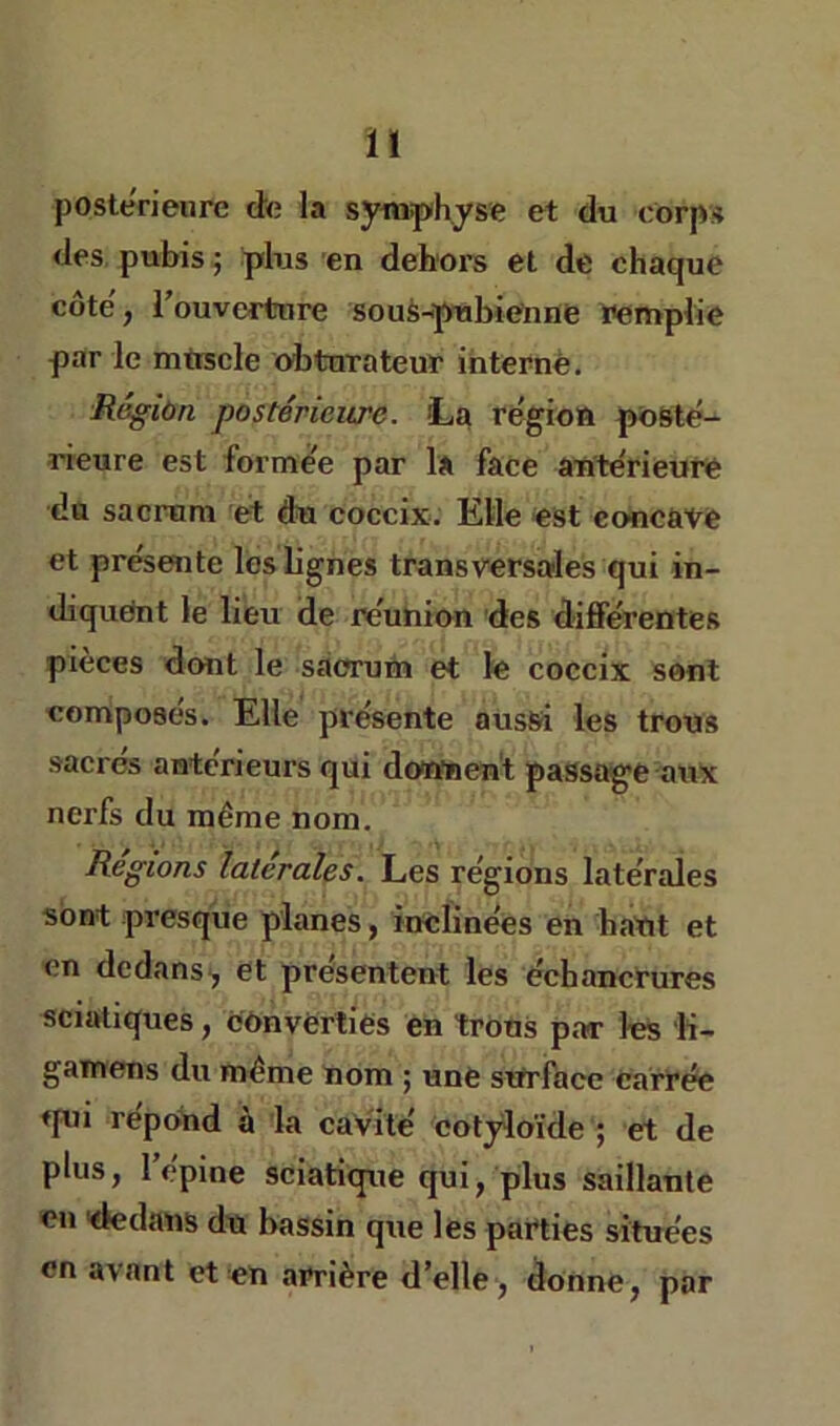 Ï1 postérieure de la syituphyse et du corps des, pubis ^ plus en dehors et de chaque côte', i’ouvcrtnre souà-pubienne Wmpiie par le mfrscle obturateur interné. Régiùn postérieure. La région posté- rieure est formée par la face antérieuré du sacrum et du coccix. Elle est concave et présente les lignes transversales qui in- diquent le lieu de réunion des différentes pièces dont le sàorum et le coccix sont composes. Elle présente aussi les trous sacres antérieurs qui downen't paSsag'C aux nerfs du même nom. Régions latérales. Les régions latérales sont presque planes, inclinées en haut et en dedans, et présentent les échancrures sciatiques, cOnvèrtiés en trous par les 'K- gaïrrens du même nom ; uné sttrlace carrée ♦pii répoUd à la caVÏté cotjdoïde ; et de plus, l’épine sciatique qui, plus saillante en dedans du bassin que lés parties situées en a\ant et on arrière d’elle, donne, par