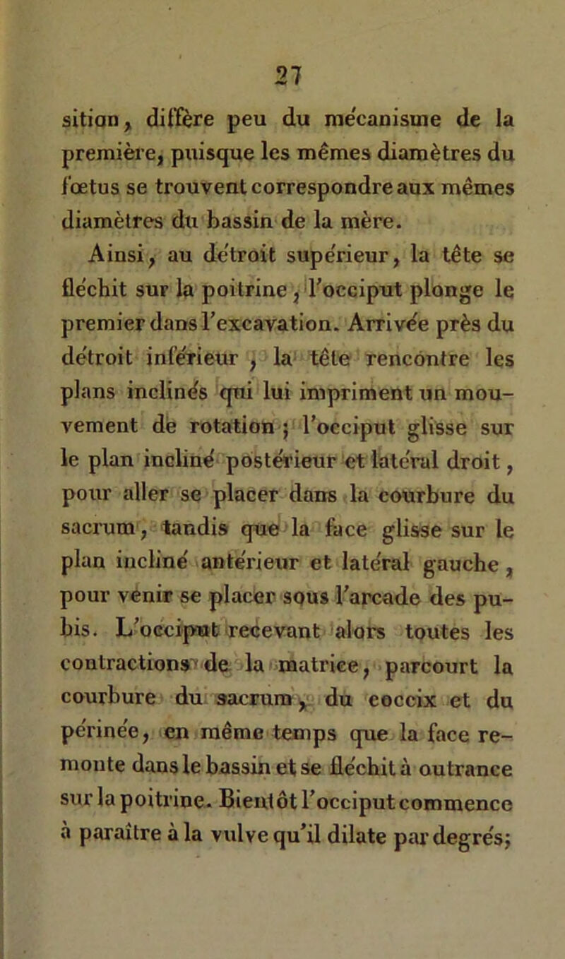 sitian, diffère peu du mécanisme de la première, puisque les mêmes diamètres du fœtus se trouvent correspondre aux mêmes diamètres du bassin de la mère. Ainsi, au de'troit supe'rieur, la tête se fle'chit sur la poitrine, l'occiput plonge le premier dans l’excavation. Arrive'e près du détroit inférieur , la tête rencontre les plans inclinés qui lui impriment un mou- vement dé rotation ; l’occiput glisse sur le plan incliné postérieur et latéral droit, poirr aller se placer dans la courbure du sacrum, tandis que la face glisse sur le plan incliné antérieur et latéral gauche, pour venir se placer squs l’arcade des pu- bis. L’beciput recevant alors toutes les contractions-de la matrice, parcourt la courbure du sacrum y du coceix et du périnée, en même temps que la face re- monte dans le bassin et se fléchit à outrance sur la poitrine. Bientôt l’occiput commence à paraître à la vulve qu’il dilate pavdegrésj