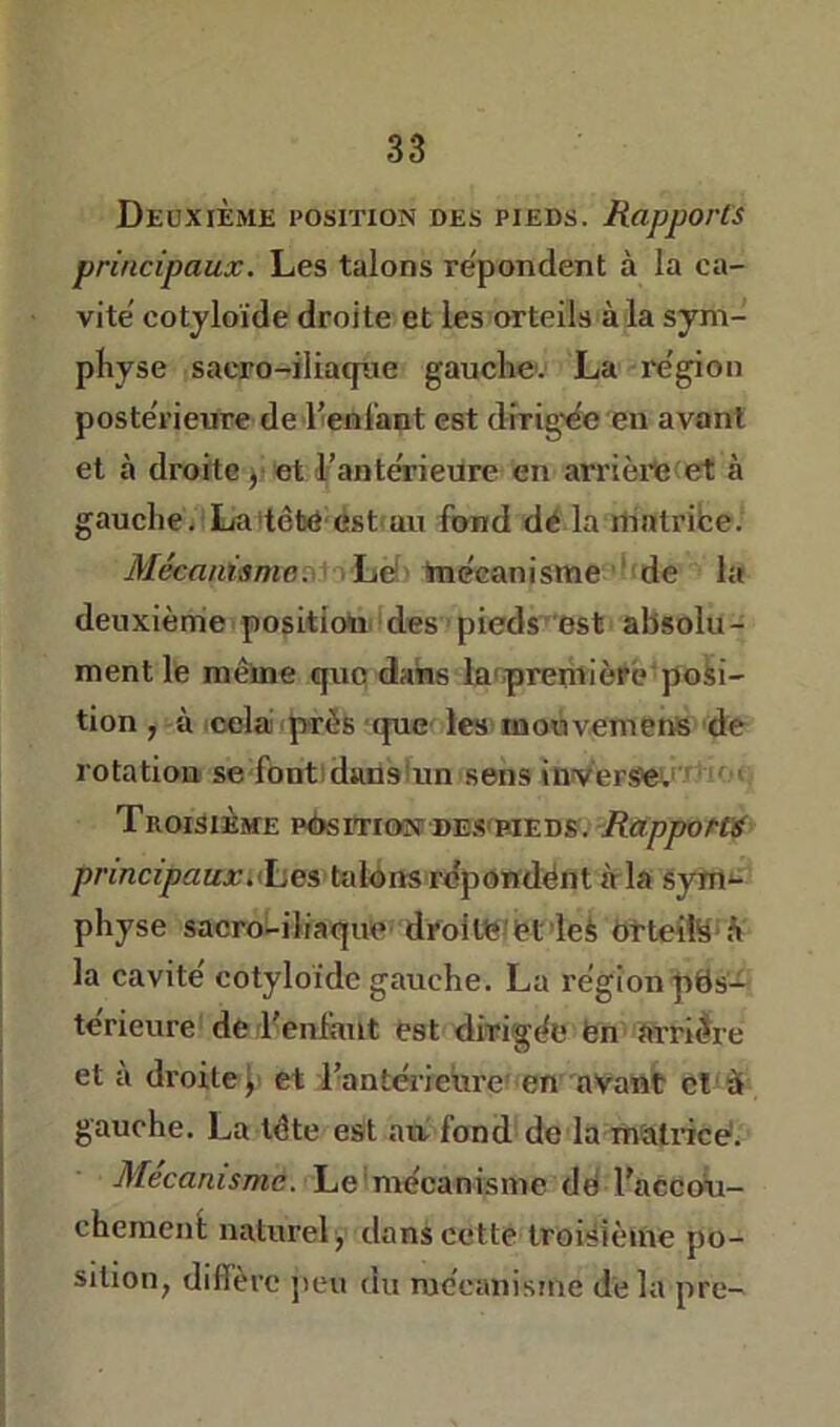 DeDXIÈME POSITIOIM DES PIEDS. RuppOrtS principaux. Les talons répondent à la ca- vité cotyloïde droite et les orteils à la sym- physe sacro-iliaqne gauche. La région postérieure de l’enlant est dirigée en avant et à droite))et l’antérieure en arrièrtecet à gauche. Laitêbé’est au fond dé la ilintrifce. Mécaimme. nii'à hiécanisme ‘ de la deuxième position, des pieds'est absolu- ment le même qtio dans la'.premièPé posi- tion , à celai «pirès que les mouvemens de rotation se fonti dans!un sens întv'ergie'j ■ Troisième PôsmoN des'bieds. Rapport!^ pnnci^aajc.(Les talonsrépondént àla sym)- physe sacroi-ilfaque dpoltfe'et’le^ bt-teite Ji la cavité cotyloïde gauche. La région pës-^ térieure deTenfaut est dirigée én arrière et à droite h et l’antérieure' en avant cl'à gauche. La tête est ad fond de la matrice'. jlfecfl/u5/ne. Le‘mécanisme dd l’accdu- cheraenfc naturel) dans cette troisième po- sition, diffère jieu du mécanisme de la pre-