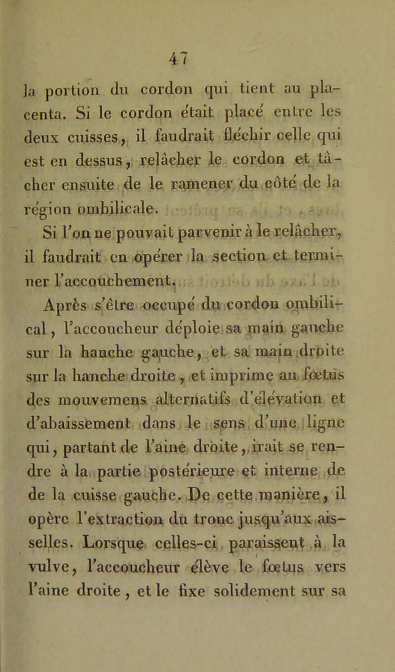 la portion du cordon qui tient au pla- centa. Si le cordon était placé entre les deux cuisses, il faudrait fléchir celle qui est en dessus, relâcher le cordon et tâ- cher ensuite de le ramener du côté de la région ombilicale. Si l’on ne pouvait parvenir à le relâcher, il faudrait en opérer la section et termi- ner l’accouchement. Après s’être occupé du cordon ombili- cal , l’accoucheur déploie sa main gauche sur la hanche ga,uche, et sa main droite sur la hanche droite , et imprime au foetiis des mouvemens alternatifs d’élévation et d’abaissement dans le sens d’une ligne qui, partant de l’aine droite,.irait se ren- dre à la partie postérieure et interne de de la cuisse gauche. De cette manière, il opère l’extraction du tronc jusqu’aux ais- selles. Lorsque celles-ci paraissent à la vulve, l’accoucheur élève le foetus vers l’aine droite , et le fixe solidement sur sa