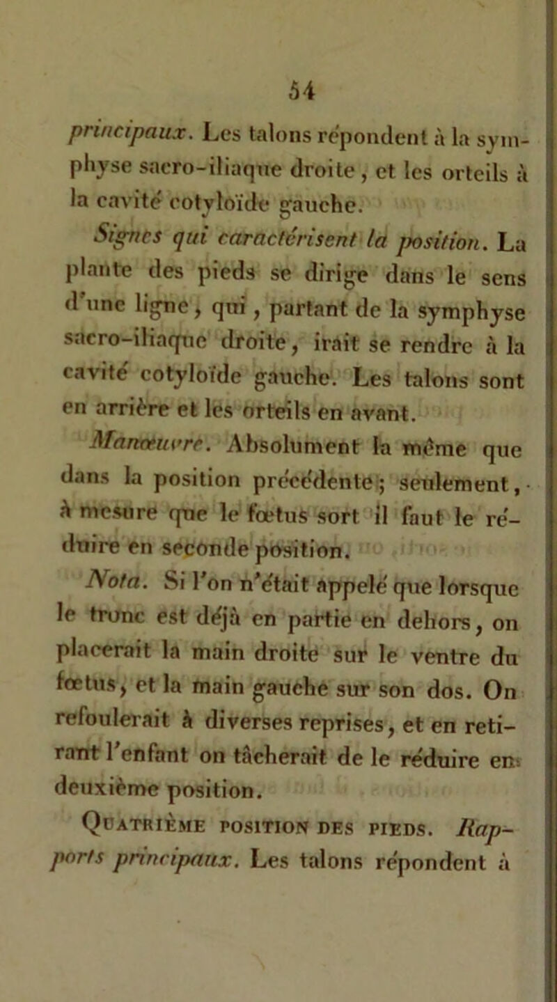 principaux. Les talons répondent à la syni- pliyse sacro-iliaqne droite, et les orteils à la cavité eotyloïik* gauche. Signes qui caractérisent la jnsition. La plante des pied.s se dirige dans le sens d’nne ligne, qui, partant de la symphyse sacro-ihaqnc droite, irait se rendre à la cavité cotyloïde gauche. Les talons sont en arrière et les orteils en avant. Manctuvre. Absolument la même que dans la position précédenlei; seulement, à mesure que le fœtus sort il faut le ré- duire en seconde position. Nota. Si l'on n’était appelé que lorsque le tronc est déjà en partie en dehors, on placerait la main droite sur le ventre du fœtus, et la main gauche sur son dos. On refoulerait à diverses reprises, et en reti- rant 1 enfant on tâcherait de le réduire en^ deuxième position. Qdatrième position des pieds. Rap- ports principaux. Les talons répondent à