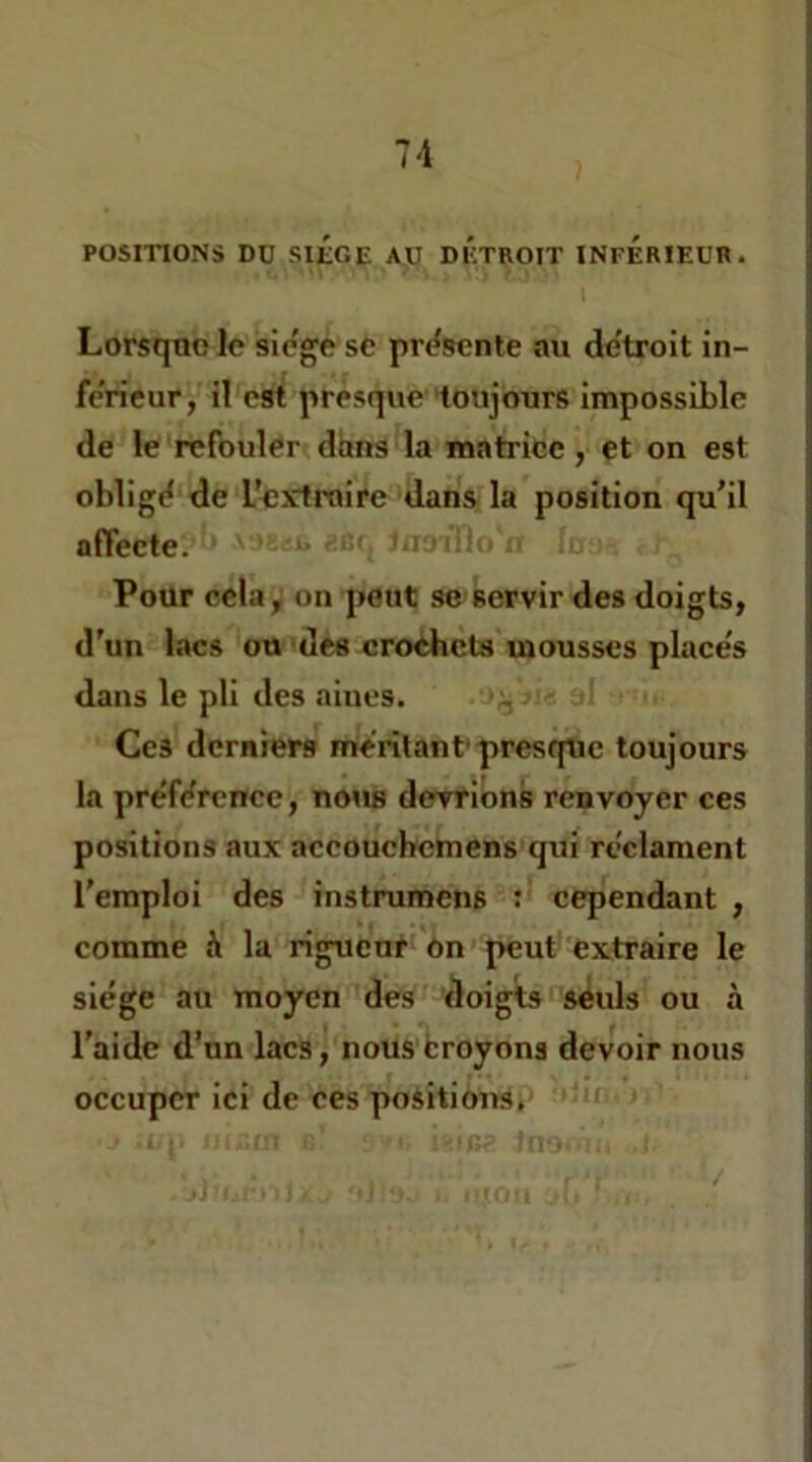 POSITIONS DO SIÔGE AU DETROIT INFERIEUR. Lorsque le sic'ge se pri^scnte au de’troit in- fe'rieur, il est presque toujours impossible de le refouler dons la matrice , et on est obligd de l’extraire dans la position qu’il affecte. Pour cela, on peut se servir des doigts, d’un lacs ou des crochets mousses places dans le pli des aines. Ces derniers merilant’presque toujours la pre'f^rence, nous devrions renvoyer ces positions aux accoucbcmens qui reclament l'emploi des instrumens : cependant , comme h la rigueur on peut extraire le siège au moyen des doigts seuls ou à l'aide d’un lacs, nous broyons devoir nous occuper ici de ces positions.