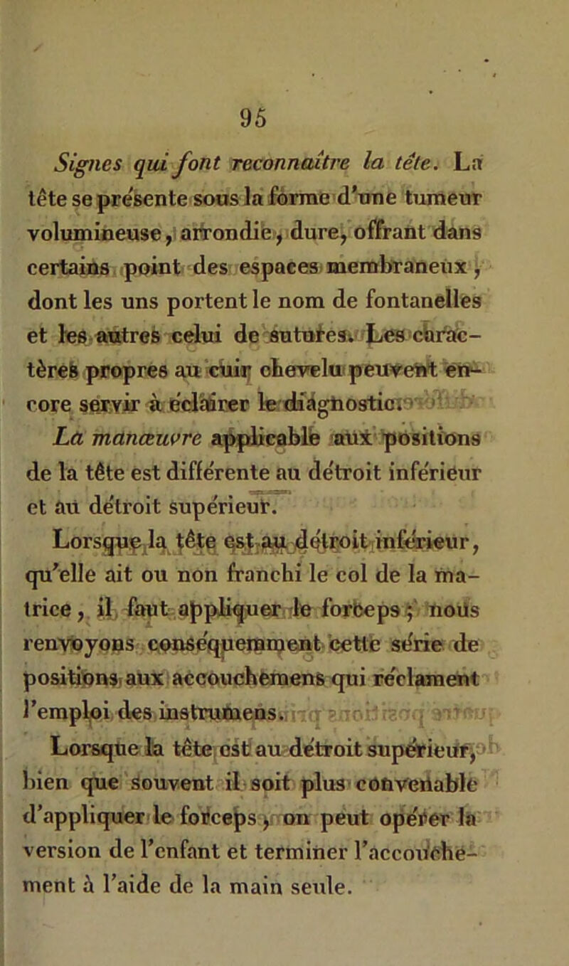 Signes qui font reconnaitre la tête. Lai tête se présente sous la forme d’une tumeur volumineuse y aifrondib, dure, offrant dans certains point des espaces, membraneux j dont les uns portent le nom de fontanelles et lee-antres celui de:sutufesv IjW'Chrtie- tèreb propres au cüiï; oheveluipewewt en- rore servir ù ediiàfitcr le diigbosticî'• “ La manœuvre a^liceblb 'au* positions de la tête est différente au détroit inférieur et au détroit supérieur. Lorsgpp.la ^ête 4btÇoit!mfdrieur, qu’elle ait ou non franchi le col de la ma- trice, i], faut appliquer dn forbepsç'- noüs renvoyons nonséqperameat- cette série de positipnsiaux accouchèmens qui réclament l’empljoi des mstrutaens. itq enor'iïr:,, ^ Lorsque lia tête; est au détroit supérieUfjob bien que Souvent il-soit plus■ convenable d’appliquer! le foéceps )f on peut opérer la version de l’enfant et terminer l’accoWebé- ment à l’aide de la main seule.