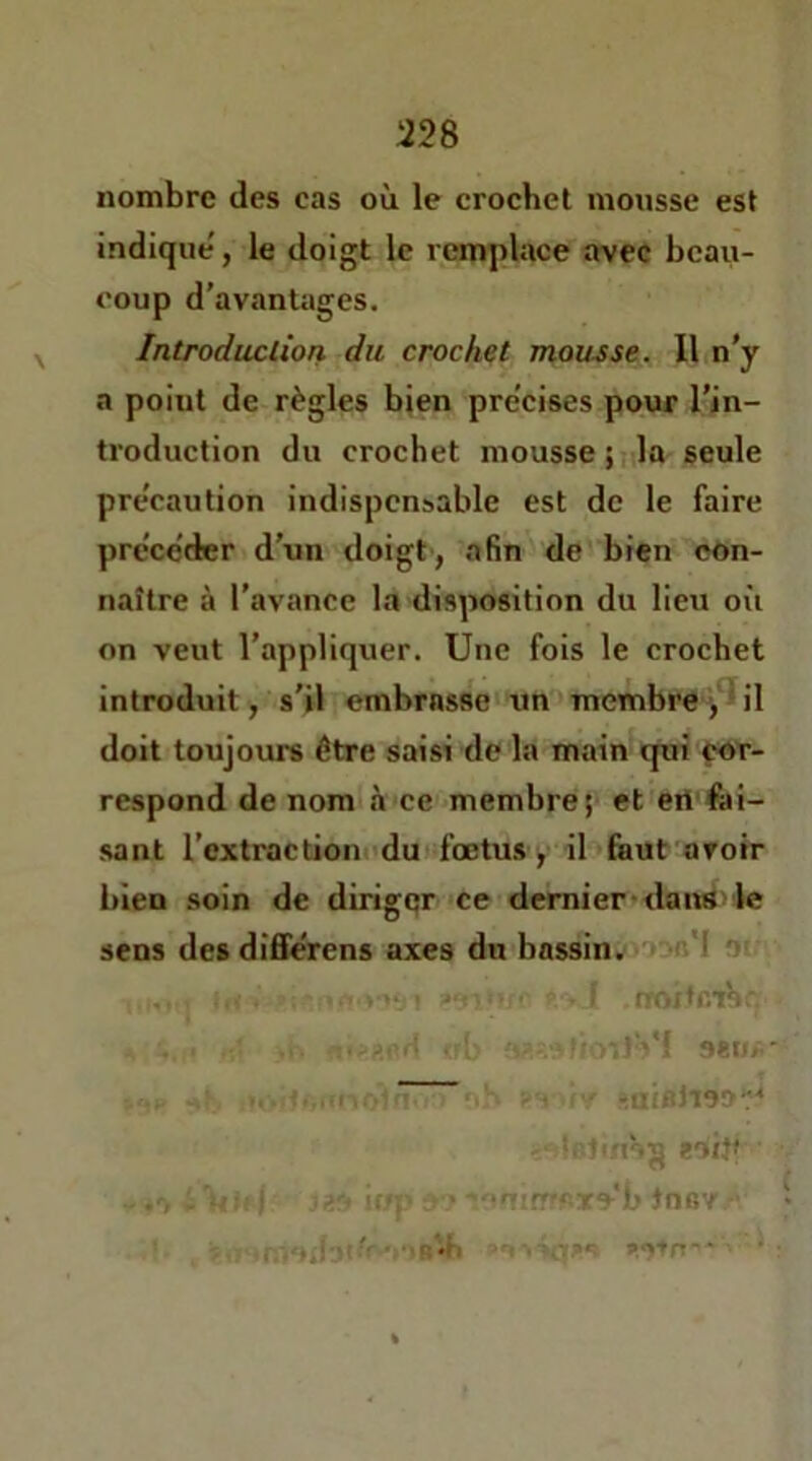 nombre des cas où le crochet mousse est indique', le doigt le remplace »vec beau- coup d’avantages. Introduction du crochet mousse. Il n’y a point de règles bien pre'cises pour l’in- troduction du crochet mousse ;ida seule pre'caution indispensable est de le faire procéder d’un doigt, afin de bien con- naître à l’avance la disposition du lieu où on veut l’appliquer. Une fois le crochet introduit, s'il embrasse un membre >^il doit toujoiurs être saisi de la main qui <;Ot- respond de nom à ce membre et ert'fai- sant l’extraction'du foetus y il haut avoir bien soin de diriger ce demier-dans le sens des differens axes dn bassin, wn*! Of , . „ :   • rroitcihc. * - - ^ oew/i' i- . ' rlliBhOO^ li'linHg eoijf iop > •f!irr'<'-Tyb tnev ,\. :ml i--'' ■■ ‘ :