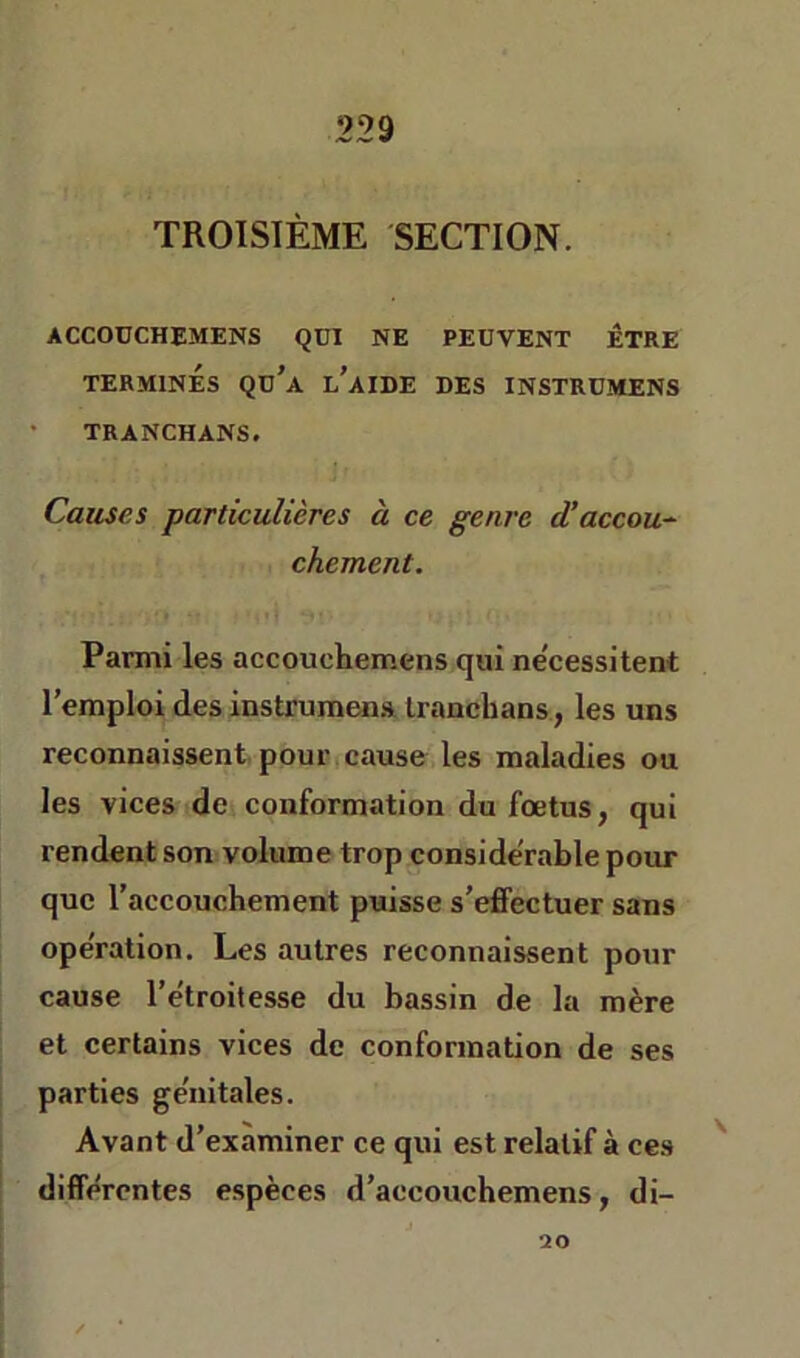 TROISIÈME SECTION. ACCODCHEMENS QUI NE PEUVENT ÊTRE TERMINES Qu'a l'aIDE DES INSTRUMENS • TRANCHANS. Causes particulières à ce genre d’accou-^ chement. Parmi les accouchemens qui ne'cessitent l’emploi des instrumena Iranchans, les uns reconnaissent pour cause les maladies ou les vices de conformation du fœtus, qui rendent son volume trop considérable pour que l’accouchement puisse s’effectuer sans operation. Les autres reconnaissent pour cause l’étroitesse du bassin de la mère et certains vices de conformation de ses parties génitales. Avant d’examiner ce qui est relatif à ce.s '' différentes espèces d’aecouchemens, di- 20