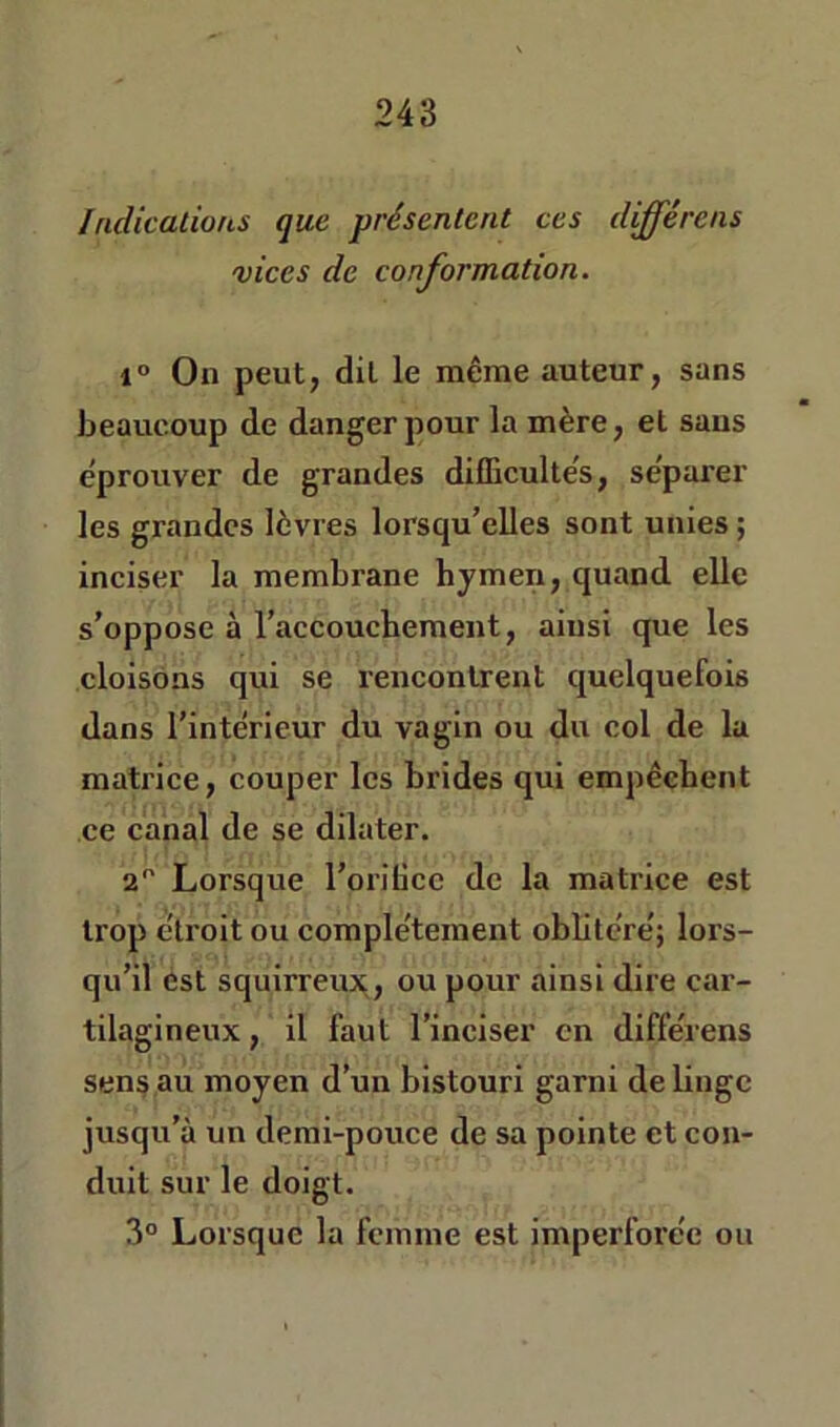 Indicatious que présentent ces différens vices de conformation. I» On peut, dit le même auteur, sans beaucoup de danger pour la mère, et sans éprouver de grandes difficultés, séparer les grandes lèvres lorsqu’elles sont unies ; inciser la membrane hymen, quand elle s’oppose à l’accouchement, ainsi que les cloisons qui se rencontrent quelquefois dans l’intérieur du vagin ou du col de la matrice, couper les brides qui empêchent ce canal de se dilater. 2 Lorsque l’orilicc de la matrice est trop étroit ou complètement obhtéré; lors- qu’il est squirreux, ou pour ainsi dire car- tilagineux , il faut l’inciser en différens sens au moyen d’un bistouri garni de linge jusqu’à un demi-pouce de sa pointe et con- duit sur le doigt. 3° Lorsque la femme est imperforée ou