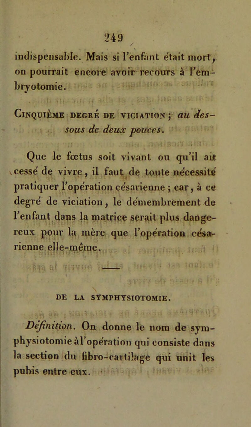 inilbpeiisuhie. Mais si l’enfaiit était mort^ on pourrait encore avoir recours à l’em- bry otomie. Cinquième degré de viciation; au des- sous de deux pouces. Que le fœtus soit vivant ou qu’il ait \cesse' de vivre, il faut de toute ne'cessite pratiquer l’operation ce'sarienne ; car, à ce degré de viciation, le démembrement de l’enfant dans la matrice serait plus dange- reu.K pour la mère que l’opération césa- rienne elle-même. DE LA STMPHTSIOTOMIE. Dejinition. On donne le nom de sym- physiotomie àl’opération qui consiste dans la section du fibro-cartüage qui unit les pubis entre eux.