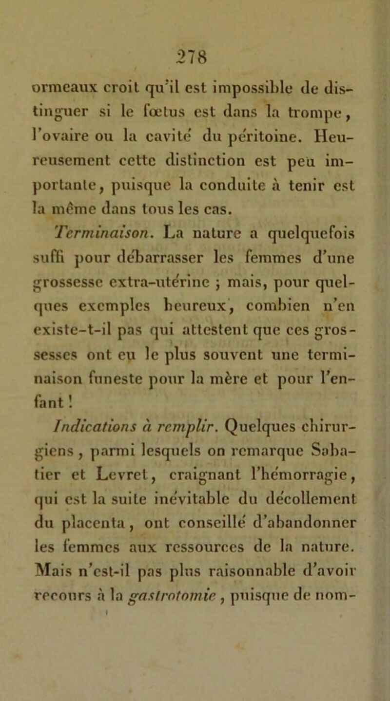 ormeaux croit qu'il est impossible de dis- tinguer si le fœtus est dans la trompe, l’ovaire ou la cavité' du péritoine. Heu- reusement cette distinction est peu im- portante, puisque la conduite à tenir est la même dans tous les eas. Terminaison. La nature a quelquefois sudi pour de'barrasser les femmes d’une grossesse extra-ute'rine j mais, pour quel- ques exemples beureux, combien n’en existe-t-il pas qui attestent que ces gros- sesses ont ey le plus souvent une termi- naison funeste pour la mère et pour l’en- fant ! Indications à remplir. Quelques chirur- giens , parmi lesquels on remarque Saba- tier et Levret, craignant l’hcmorragie, (|ui est la suite inévitable du décollement du placenta, ont conseillé d’abandonner les femmes aux ressources de la nature. Mais n’est-il pas plus raisonnable d’avoir recours h la gastrotomie , puisque de nom-