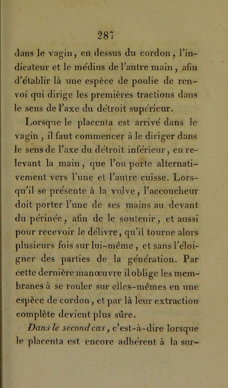 <lans le vagin, on, dessus du cordon, l’in- dicateur et le me'dius de l’autre main , afin d’établir là une espèce de poulie de ren- voi qui dirige les premières tractions dans le sens de l’axe du détroit supérieur. Lorsque le placenta est arrivé dans le vagin , il faut commencer à le diriger dans le sens de l’axe du détroit inférieur, en re- levant la main, que l’on porte alternati- vement vers l’une et l’autre cuisse. Lors- qu’il se présente à la vulve, l’accoucheur doit porter l’une de ses mains au devant du périnée, afin de le soutenir, et aussi pour recevoir le délivre, qu’il tourne alors plusieurs fois sur lui-même , et sans l’éloi- gner des parties de la génération. Par cette dernière manoeuvre il oblige les mem- branes à se rouler sur elles-mêmes en une espèce de cordon, et par là leur extraction complète devient plus sure. Dans le secondcas, c’est-à-dire lorsqiie le placenta est encore adhérent à la sur-