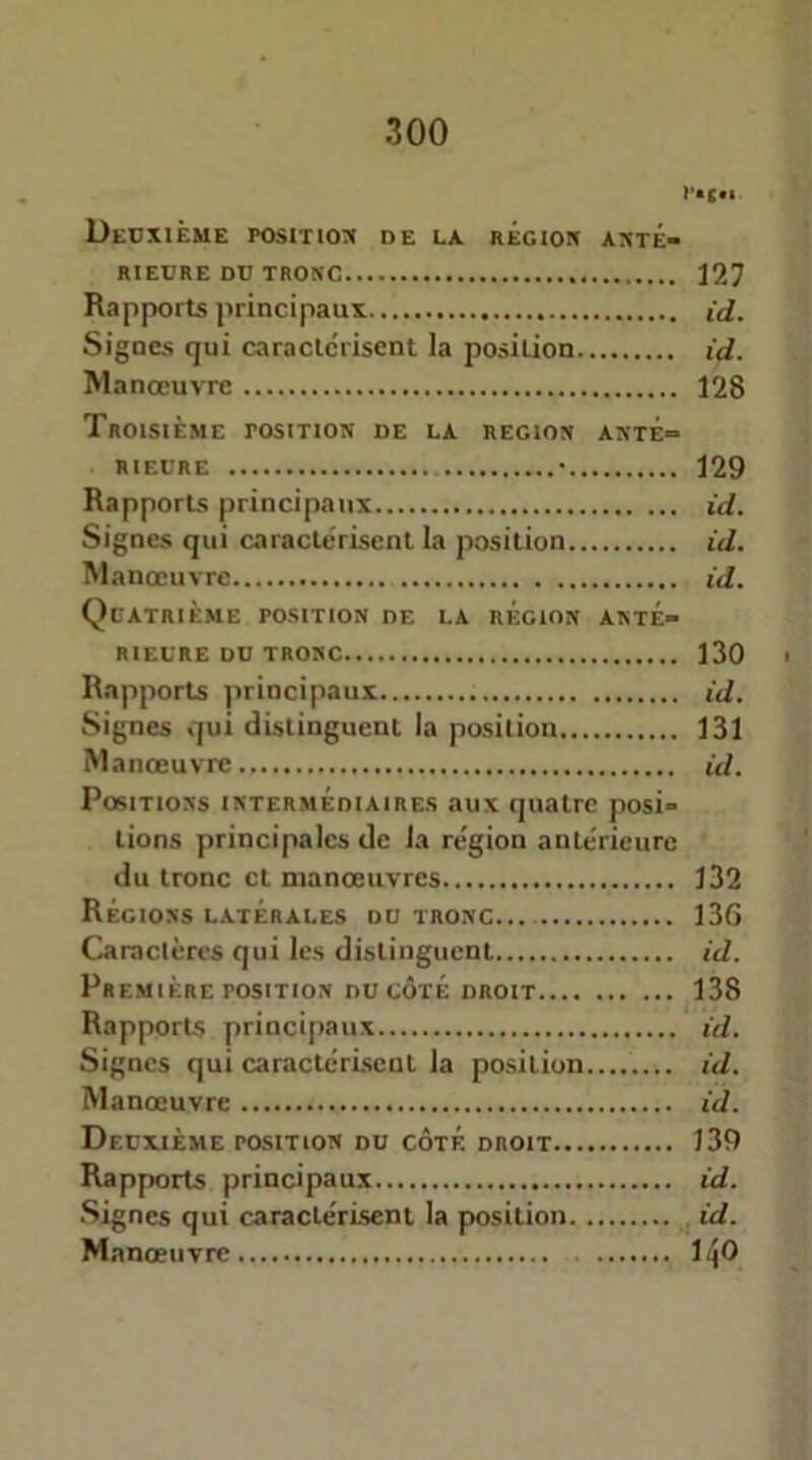 Decxièue position de la régioh anté- rieure du tronc 127 Rapports principaux id. Signes qui caractérisent la position id. Manœuvre 128 Troisième position de la région anté- rieure • 129 Rapports principaux id. Signes qui caractérisent la position id. Manœuvre id. Quatrième position de la région anté- rieure du tronc 130 Rapports principaux id. Signes qui distinguent la position 131 Manœuvre id. Positions intermédiaires aux quatre posi- tions principales de la région antérieure du tronc et manœuvres 132 Régions latérales du tronc 136 Caractères qui les distinguent id. Première position du côté droit 138 Rapports principaux id. Signes qui caractérisent la position id. Manœuvre id. Deuxième position du côté droit 139 Rapports principaux id. Signes qui caractérisent la position j id. Manœuvre 1^0