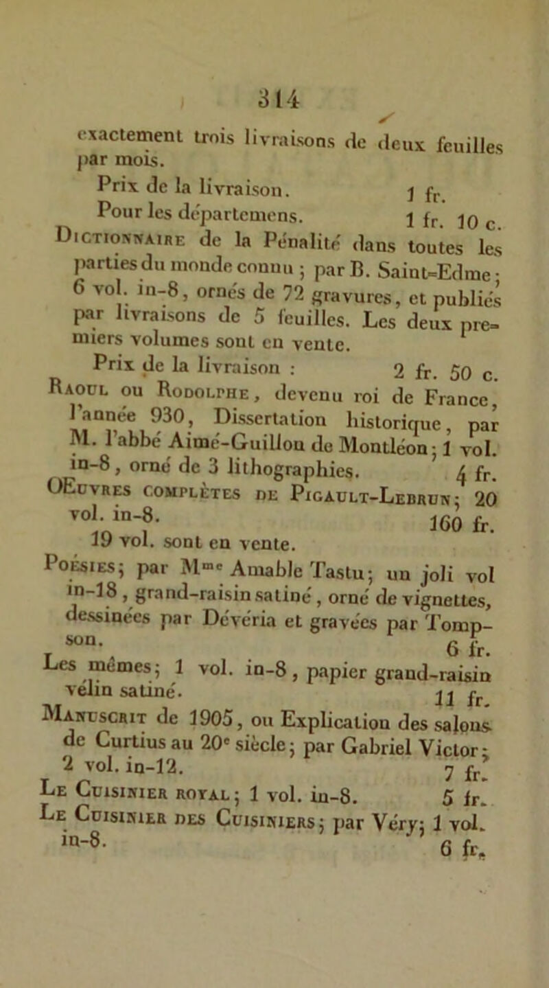 exactement trois livraisons de deux feuilles |>ar mots. Prix de la livraison. j fr Pour les départemens. 1 fr jq c Dictionnaire de la Pénalité: dans toutes les parties du inonde connu ; par 13. Saint-Edme- 6 vol. in-8, ornés de 72 gravures, et publiés par livraisons de 5 feuilles. Les deux pre- miers volumes sont en vente. Prix de la livraison : 2 fr. 50 c Raoul ou Rodolphe, devenu roi de France, historique, par M. 1 abbé Aimé-Guillon do Montléonj 1 vol. in-8, orné de 3 lithographies. A fr. OEüvres complètes de Picadlt-Ledbun: 20 ‘““f- 160 fr. jy vol. sont en vente. Poésies; par M->« Aniable Tastu; un joli vol in-18, grand-rai.sin .satiné, orné de vignettes, uessiaees par Deveria et gravées par Tomp- son. Q ^ Les mêmes; 1 vol. in-8, papier grand-raisin vélin satiné. MANuscarr de 1905, ou Explication des salons- de Curtius au 20' siècle; par Gabriel Victor; 2 vol. in-12. 7 jfr! Le Cuisinier royal ; 1 vol. iu-8. 5 Ir! Le Cuisinier des Cuisiniers; par Véry; 1 vol. in-8. Q