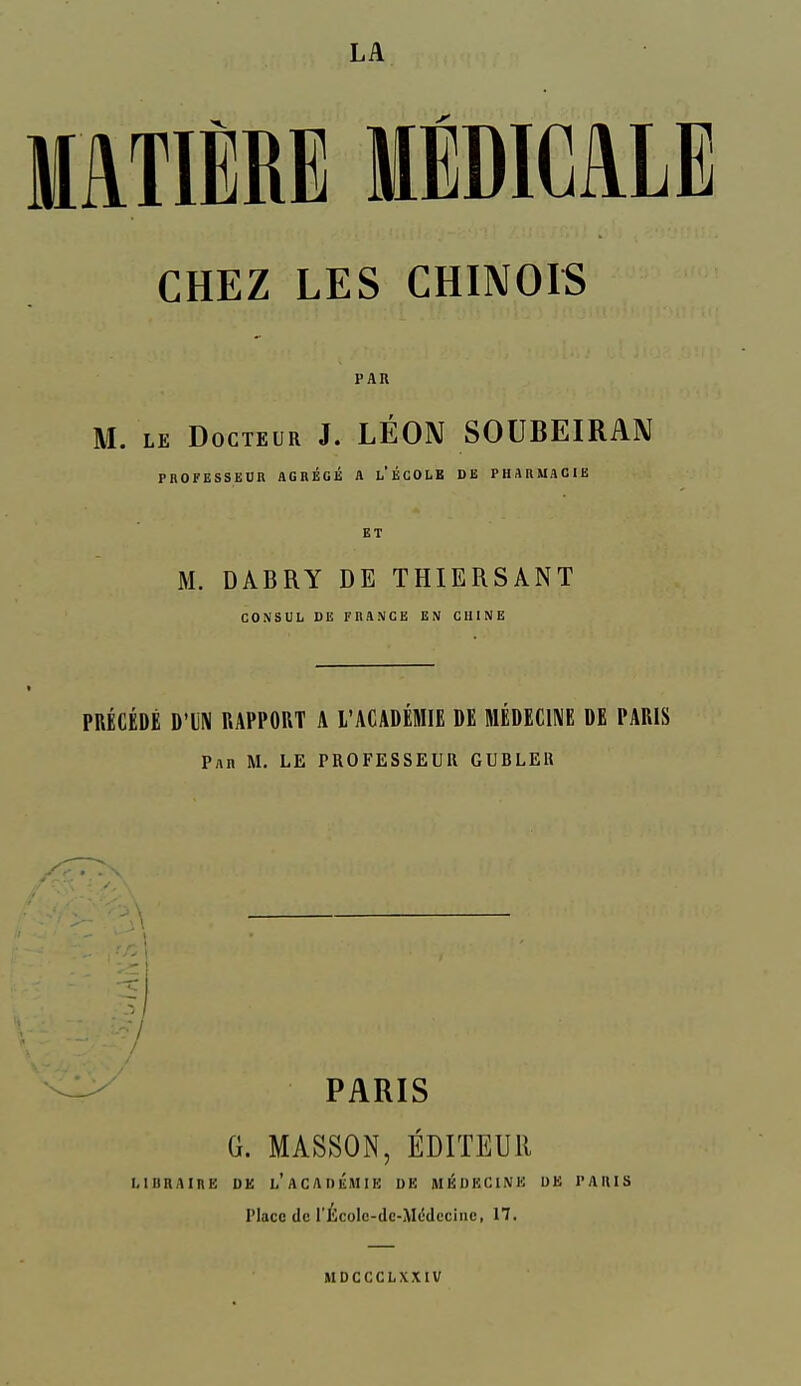 LA MATIÈRE MÉDICALE CHEZ LES CHINOIS PAR M. LE Docteur J. LÉON SOUBEIRAN PROFESSEUR AGRÉGÉ A l'ÉCOLB DE PHARMACIE ET M. DABRY DE THIERSANT CONSUL, DE FRANCE EN CUINE PRÉCÉDÉ D'IN RAPPORT A l'ACADÉMIE DE MÉDECINE DE PARIS Par m. le PROFESSEUR GUBLEll -A ■3 7 PARIS G. MASSON, ÉDITEUR LIBRAIRE DE l'aCADëMIE DE Ml^DECINK UE l'ARIS Place de rÉcolc-dc-M(5deciiie, 17. MDCCCLXXIV