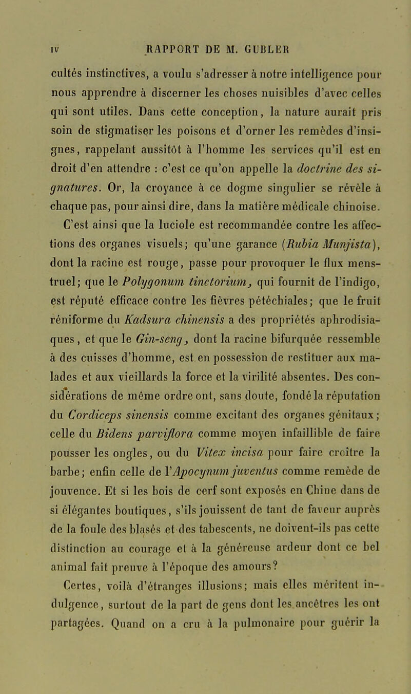 cultés instinctives, a voulu s'adresser à notre intelligence pour nous apprendre à discerner les choses nuisibles d'avec celles qui sont utiles. Dans cette conception, la nature aurait pris soin de stigmatiser les poisons et d'orner les remèdes d'insi- gnes, rappelant aussitôt à l'homme les services qu'il est en droit d'en attendre : c'est ce qu'on appelle la doctrine des si- gnatures. Or, la croyance à ce dogme singulier se révèle à chaque pas, pour ainsi dire, dans la matière médicale chinoise. C'est ainsi que la luciole est recommandée contre les affec- tions des organes visuels; qu'une garance {Ruhia Munjista), dont la racine est rouge, passe pour provoquer le flux mens- truel; que le Polygonum tinctoriuni^ qui fournit de l'indigo, est réputé efficace contre les fièvres pétéchiales; que le fruit réniforme du Kadsura chinensis a des propriétés aphrodisia- ques , et que le Gin-seng^ dont la racine bifurquée ressemble à des cuisses d'homme, est en possession de restituer aux ma- lades et aux vieillards la force et la virilité absentes. Des con- sidérations de même ordre ont, sans doute, fondé la réputation du Cordiceps sinensis comme excitant des organes génitaux ; celle du Bidens parviflora comme moyen infaillible de faire pousser les ongles, ou du Vitex incisa pour faire croître la barbe; enfin celle de VApocynum juventus comme remède de jouvence. Et si les bois de cerf sont exposés en Chine dans de si élégantes boutiques, s'ils jouissent de tant de faveur auprès de la foule des blasés et des tabescents, ne doivent-ils pas cette distinction au courage et à la généreuse ardeur dont ce bel animal fait preuve à l'époque des amours? Certes, voilà d'étranges illusions; mais elles méritent in- dulgence, surtout de la part de gens dont les ancêtres les ont partagées. Quand on a cru à la pulmonaire pour guérir la