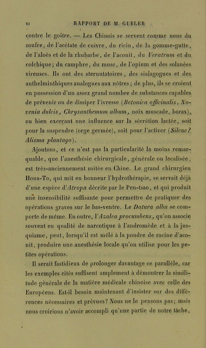 contre le. goitre. — Les Chinois se servent comme nous du soufre, de l'acétate de cuivre, du ricin, de la gomme-gutte, de l'aloès et de la rhubarbe, de l'aconit, du Veratrum et du colchique; du camphre, du musc, de l'opium et des solanées vireuses. Ils ont des sternutatoires , des sialagogues et des anthelminthiques analogues aux nôtres ; de plus, ils se croient en possession d'un assez grand nombre de substances capables de prévenir ou de dissiper l'ivresse [Betonica officinalis, No- venia dulcisj Chrysanthemum aîbunij noix muscade, borax),_ ou bien exerçant une influence sur la sécrétion lactée, soit pour la suspendre (orge germée), soit pour l'activer {Silène^ Alisma plantago). Ajoutons, et ce n'est pas la particularité la moins remar- quable, que l'anesthésie chirurgicale, générale ou localisée, est très-anciennement usitée en Chine. Le grand chirurgien Houa-To, qui mit en honneur l'hydrothérapie, se servait déjà d'une espèce à'Atropa décrite par le Pen-tsao, et qui produit une insensibilité suffisante pour permettre de pratiquer des opérations graves sur le bas-ventre. Le Datura alha se com- porte de même. En outre, VAzaleaprocumbens^ qu'on associe souvent en qualité de narcotique à l'andromède et à la jus- quiame, peut, lorsqu'il est mêlé à la poudre de racine d'aco- nit, produire une anesthésie locale qu'on utilise pour les pe- tites opérations. Il serait fastidieux de prolonger davantage ce parallèle, car les exemples cités suffisent amplement à démontrer la simili- tude générale de la matière médicale chinoise avec celle des Européens. Est-il besoin maintenant d'insister sur des ditTé- rences nécessaires et prévues? Nous ne le i)ensons pas; mais nous croirions n'avoir accompli qu'une partie de notre tâche.