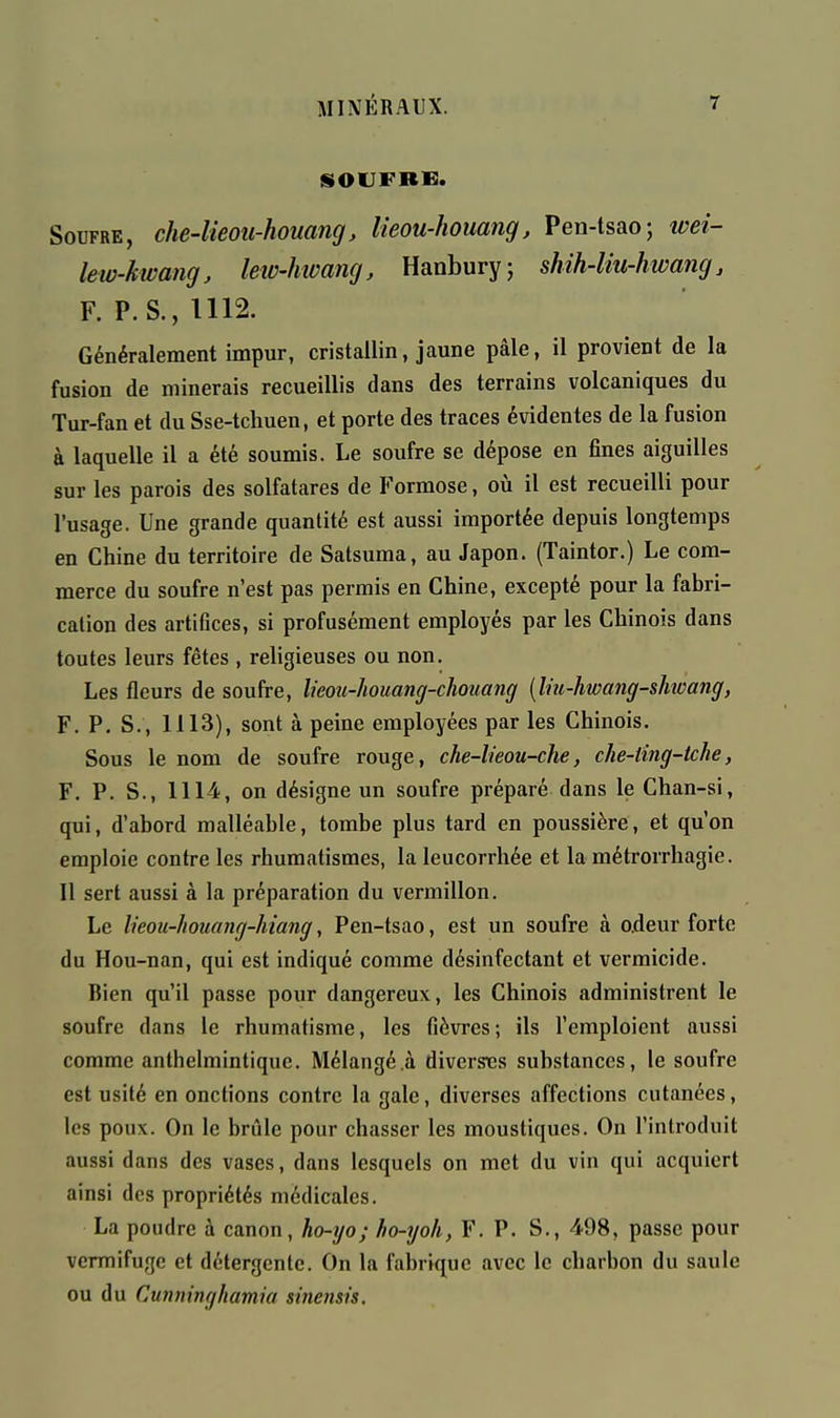 SOUFRE. Soufre, che-lieoii-houang, lieou-houang, Pen-tsao; weî- lew-kwang, letv-hwang, Hanbury; shih-liu-hwang, F. P.S.,U12. Généralement impur, cristallin, jaune pâle, il provient de la fusion de minerais recueillis dans des terrains volcaniques du Tur-fan et du Sse-tchuen, et porte des traces évidentes de la fusion à laquelle il a été soumis. Le soufre se dépose en fines aiguilles sur les parois des solfatares de Formose, où il est recueilli pour l'usage. Une grande quantité est aussi importée depuis longtemps en Chine du territoire de Satsuma, au Japon. (Taintor.) Le com- merce du soufre n'est pas permis en Chine, excepté pour la fabri- cation des artifices, si profusément employés par les Chinois dans toutes leurs fêtes , religieuses ou non. Les fleurs de soufre, lieou-liouang-choiiang {Im-hwang-shoang, F. P. S., 1113), sont à peine employées par les Chinois. Sous le nom de soufre rouge, che-lieou-che, che-ling-tche, F. P. S., 1114, on désigne un soufre préparé dans le Chan-si, qui, d'abord malléable, tombe plus tard en poussière, et qu'on emploie contre les rhumatismes, la leucorrhée et la métrorrhagie. Il sert aussi à la préparation du vermillon. Le lieou-houang-hiang, Pen-tsao, est un soufre à o.deur forte du Hou-nan, qui est indiqué comme désinfectant et vermicide. Bien qu'il passe pour dangereux, les Chinois administrent le soufre dans le rhumatisme, les fièvres ; ils l'emploient aussi comme anthelmintique. Mélangé .à diverses substances, le soufre est usité en onctions contre la gale, diverses affections cutanées, les poux. On le brûle pour chasser les moustiques. On l'introduit aussi dans des vases, dans lesquels on met du vin qui acquiert ainsi des propriétés médicales. La poudre à canon, ho-yo; ho-yoh, F. P. S., 498, passe pour vermifuge et détergente. On la fabrique avec le charbon du saule ou du Cunninghamia sinensù.