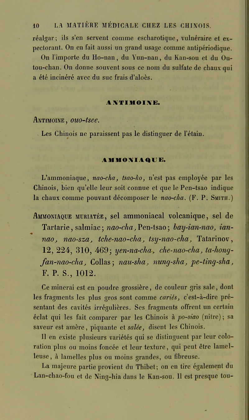 réalgar; ils s'en servent comme escharotique, vulnéraire et ex- pectorant. On en fait aussi un grand usage comme antipériodique. On l'importe du Ho-nan, du Yun-nan, du Kan-sou et du Ou- tou-chan. On donne souvent sous ce nom du sulfate de chaux qui a été incinéré avec du suc frais d'aloès. axtimoiive:. Antimoine, ouo-tsee. Les Chinois ne paraissent pas le distinguer de l'étain. aiiiioiviaque:. L'ammoniaque, nao-cha, tsao-ko, n'est pas employée par les Chinois, bien qu'elle leur soit connue et que le Pen-tsao indique la chaux comme pouvant décomposer le nao-cha. (F. P. Smith.) Ammoniaque muriatée, sel ammoniacal volcanique, sel de Tartarie, salmiac; wao-c/j«^ Pen-tsao; hay-ian-nao, ian- nao, nao-sza, tche-nao-cha, tsij-nao-cha, Tatarinov, 12, 224, 310, 469; yen-na-cha, che-nao-cha, ta-hong- fan-nao-cha. Collas; nau-sha, nung-sha, pe-ting-sha, F. P. S., 1012. Ce minerai est en poudre grossière, de couleur gris sale, dont les fragments les plus gros sont comme cariés, c'est-à-dire pré- sentant des cavités irrégulières. Ses fragments offrent un certain éclat qui les fait comparer par les Chinois h po-siao (nilre); sa saveur est amère, piquante et salée, disent les Chinois. Il en existe plusieurs variétés qui se distinguent par leur colo- ration plus ou moins foncée et leur texture, qui peut être lamel- leuse, à lamelles plus ou moins grandes, ou fibreuse. La majeure partie provient du Thibet; on en tire également du Lan-chao-fou et de Ning-hia dans le Kan-sou, Il est presque tou-