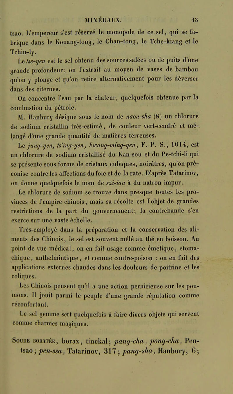 tsao. L'empereur s'est réservé le monopole de ce sel, qui se fa- brique dans le Kouang-tong, le Chan-tong, le Tche-kiang et le Tchin-ly. Le Ise-yen est le sel obtenu des sources salées ou de puits d'une grande profondeur; on l'extrait au moyen de vases de bambou qu'on y plonge et qu'on retire alternativement pour les déverser dans des citernes. On concentre l'eau par la chaleur, quelquefois obtenue par la combustion du pétrole. M. Hanbury désigne sous le nom de naou-sha (8) un chlorure de sodium cristallin très-estimé, de couleur vert-cendré et mé- langé d'une grande quantité de matières terreuses. Le jung-ijen, ts'ing-yen, kwang-ming-yen, F. P. S., 1014, est un chlorure de sodium cristallisé du Kan-sou et du Pe-tchi-li qui se présente sous forme de cristaux cubiques, noirâtres, qu'on pré- conise contre les affections du foie et de la rate. D'après Tatarinov, on donne quelquefois le nom de szi-ian à du natron impur. Le chlorure de sodium se trouve dans presque toutes les pro- vinces de l'empire chinois, mais sa récolte est l'objet de grandes restrictions de la part du gouvernement; la contrebande s'en exerce sur une vaste échelle. Très-employé dans la préparation et la conservation des ali- ments des Chinois, le sel est souvent mêlé au thé en boisson. Au point de vue médical, on en fait usage comme émétique, stoma- chique , anthelmintique, et comme contre-poison : on en fait des applications externes chaudes dans les douleurs de poitrine et les coliques. Leé Chinois pensent qu'il a une action pernicieuse sur les pou- mons. Il jouit parmi le peuple d'une grande réputation comme réconfortant. Le sel gemme sert quelquefois à faire divers objets qui servent comme charmes magiques. Soude boratée, borax, l'mckal; pang-cha, pong-cha, Pen- tsao; pen-ssa, Tatarinov, SU ; pang-sha, Hanbury, G;