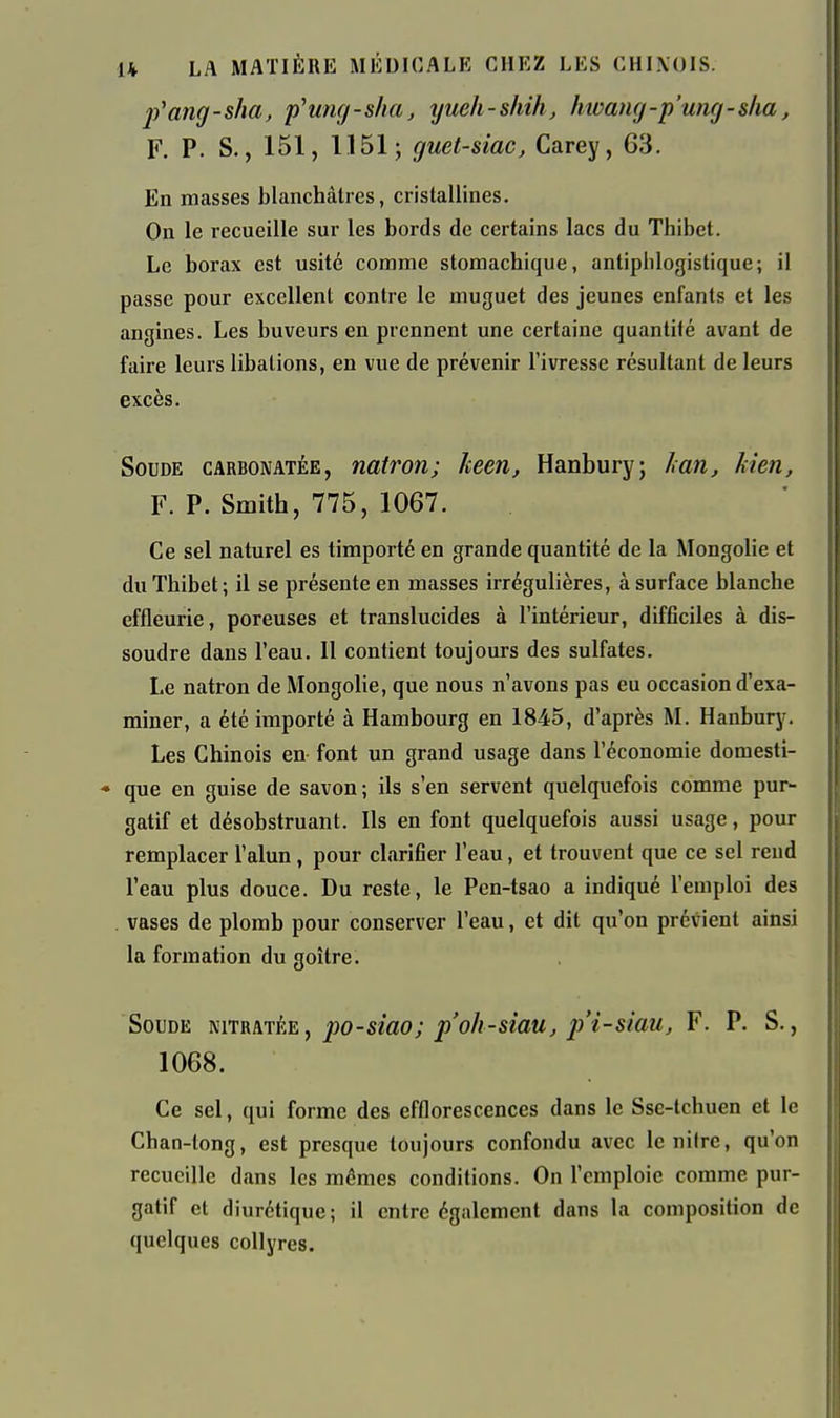 j)'ang - sha, p'umj - slia, yueh - sliili, hwamj -p'umj - slia, F. P. S., 151, 1151; guet-siac, Carey, 63. En masses blanchâtres, cristallines. On le recueille sur les bords de certains lacs du Thibet. Le borax est usité comme stomachique, antiphlogistique; il passe pour excellent contre le muguet des jeunes enfants et les angines. Les buveurs en prennent une certaine quantité avant de faire leurs libations, en vue de prévenir l'ivresse résultant de leurs excès. Soude carbonatée, natron; keen, Hanbury; Lan, kien, F. P. Smith, 775, 1067. Ce sel naturel es timporté en grande quantité de la Mongolie et du Thibet; il se présente en masses irrégulières, à surface blanche effleurie, poreuses et translucides à l'intérieur, difficiles à dis- soudre dans l'eau. 11 contient toujours des sulfates. Le natron de Mongolie, que nous n'avons pas eu occasion d'exa- miner, a été importé à Hambourg en 1845, d'après M. Hanbury. Les Chinois en font un grand usage dans l'économie domesti- « que en guise de savon; ils s'en servent quelquefois comme pur- gatif et désobstruant. Ils en font quelquefois aussi usage, pour remplacer l'alun, pour clarifier l'eau, et trouvent que ce sel rend l'eau plus douce. Du reste, le Pen-tsao a indiqué l'emploi des . vases de plomb pour conserver l'eau, et dit qu'on prévient ainsi la formation du goitre. Soude mTR\TÈE, po-sîao; p'ah-siau, j)'i-stau, F. P. S., 1068. Ce sel, qui forme des efflorescences dans le Sse-tchuen et le Chan-long, est presque toujours confondu avec lenilre, qu'on recueille dans les mêmes conditions. On l'emploie comme pur- gatif et diurétique; il entre également dans la composition de quelques collyres.