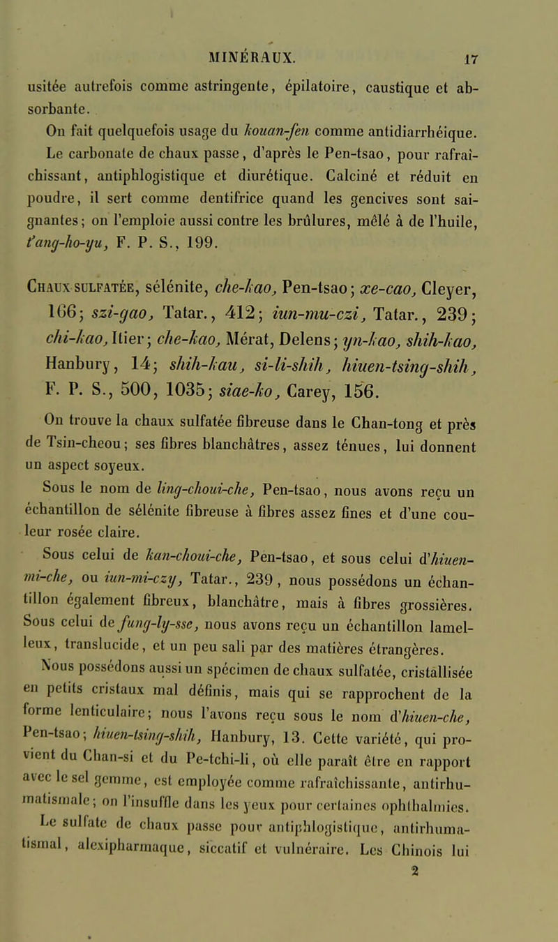 usitée autrefois comme astringente, épilatoire, caustique et ab- sorbante. On fait quelquefois usage du houan-fen comme antidiarrhéique. Le carbonate de chaux passe, d'après le Pen-tsao, pour rafraî- chissant, antiphlogistique et diurétique. Calciné et réduit en poudre, il sert comme dentifrice quand les gencives sont sai- gnantes; on l'emploie aussi contre les brûlures, mêlé à de l'huile, t'ang-ho-yu, F. P. S., 199. Chaux SULFATÉE, sélénite, che-Imo, Pen-tsao; xe-cao, Cleyer, 1G6; szi-gao, Tatar., 412; iun-mu-czi, Tatar., 239; chi-haOjhxer; che-kao, Mérat, Delens; yn-lmo, shiJi-Jiao, Hanbury, 14; shih-hau, si-li-shih, hmen-tsing-shih ^ F. P. S., 500, 1035; siae-ko, Carey, 156. On trouve la chaux sulfatée fibreuse dans le Chan-tong et près de Tsin-cheou ; ses fibres blanchâtres, assez ténues, lui donnent un aspect soyeux. Sous le nom de ling-choui-che, Pen-tsao, nous avons reçu un échantillon de sélénite fibreuse à fibres assez fines et d'une cou- leur rosée claire. Sous celui de kan-choui-che, Pen-tsao, et sous celui A'hiuen- mi-che, ou iun-mi-czy, Tatar., 239, nous possédons un échan- tillon également fibreux, blanchâtre, mais à fibres grossières. Sous celui defuiig-lg-sse, nous avons reçu un échantillon lamel- leux, translucide, et un peu sali par des matières étrangères. Nous possédons aussi un spécimen de chaux sulfatée, cristallisée en petits cristaux mal définis, mais qui se rapprochent de la forme lenticulaire; nous l'avons reçu sous le nom Aliiuen-che, Pen-tsao; hiuen-lsing-shih, Hanbury, 13. Cette variété, qui pro- vient du Chan-si et du Pe-tchi-li, où elle paraît être en rapport avec le sel gemme, est employée comme rafraîchissante, antirhu- matismale; on l'insuffle dans les yeux pour certaines ophlhalinics. Le sulfate de chaux passe pour antiphlogistique, antirhuma- lismal, alexipharmaque, siccatif et vulnéraire. Les Chinois lui