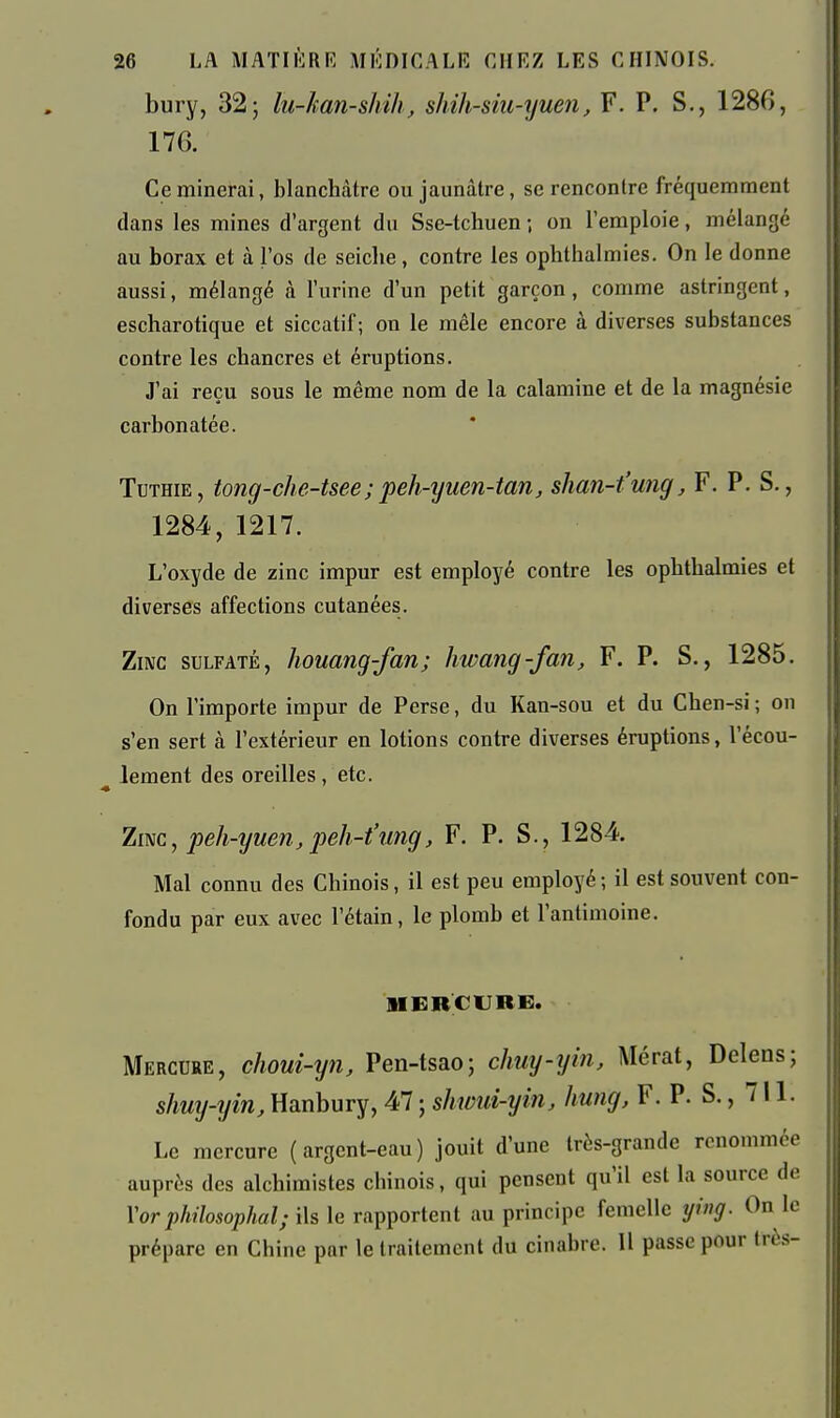 bury, 325 lu-han-shih, shih-siu-yuen, F. P. S., 1286, 176. Ce minerai, blanchâtre ou jaunâtre, se rencontre fréquemment dans les mines d'argent du Sse-tchuen ; on l'emploie, mélangé au borax et à l'os de seiche , contre les ophthalmies. On le donne aussi, mélangé à l'urine d'un petit garçon, comme astringent, escharotique et siccatif; on le mêle encore à diverses substances contre les chancres et éruptions. J'ai reçu sous le même nom de la calamine et de la magnésie carbonatée. TuTHiE, tong-che-tsee;peh-tjuen-tan, shan-t'ung, F. P. S., 1284, 1217. L'oxyde de zinc impur est employé contre les ophthalmies et diverses affections cutanées. Zinc sulfaté, houang-fan; hwang-fan, F. P. S., 1285. On l'importe impur de Perse, du Kan-sou et du Chen-si ; on s'en sert à l'extérieur en lotions contre diverses éruptions, l'écou- ^ lement des oreilles , etc. Zwc, peh-yuen, peh-t'ung, F. P. S., 1284. Mal connu des Chinois, il est peu employé; il est souvent con- fondu par eux avec l'étain, le plomb et l'antimoine. HERCURE. Mercure, choui-yn, Pen-tsao; chuy-yin, Mérat, Delens; shuy-yin, Hanbury, 47 ; shwui-yin, hung, F. P. S., 711. Le mercure (argent-eau) jouit d'une très-grande renommée auprès des alchimistes chinois, qui pensent qu'il est la source de l'or philosophai; ils le rapportent au principe femelle ying. On le préparc en Chine par le traitement du cinabre. 11 passe pour très-