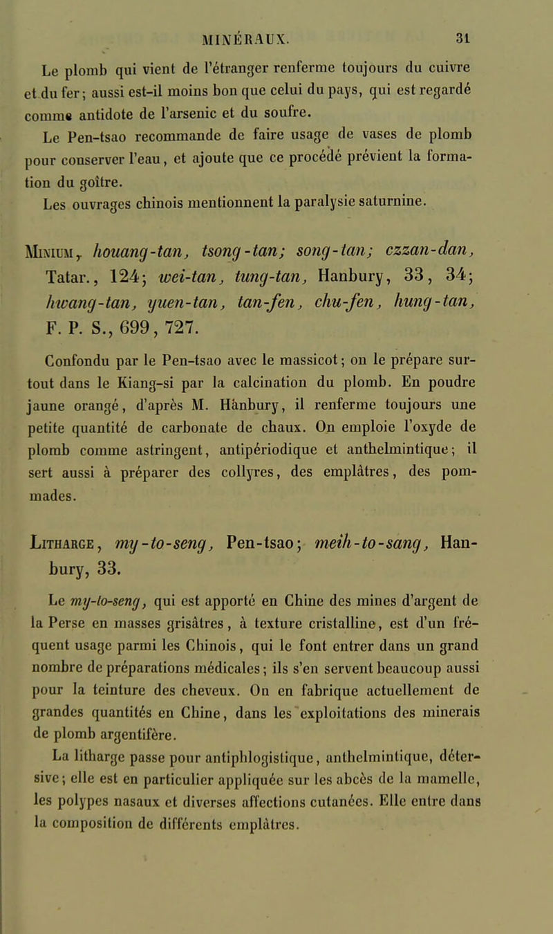 Le plomb qui vient de l'étranger renferme toujours du cuivre et du fer; aussi est-il moins bon que celui du pays, qui est regardé comm» antidote de l'arsenic et du soufre. Le Pen-tsao recommande de faire usage de vases de plomb pour conserver l'eau, et ajoute que ce procédé prévient la forma- tion du goitre. Les ouvrages chinois mentionnent la paralysie saturnine. IVIiNiuMy houang-tan, tsong-tan; song-tan; czzan-dan, Tatar., 124; wei-tan, tung-tan, Hanbury, 33, 34; Invang-tan, yuen-tan, tan-fen, chu-fen, hung-tarij F. P. S., 699, 727. Confondu par le Pen-tsao avec le massicot ; on le prépare sur- tout dans le Kiang-si par la calcination du plomb. En poudre jaune orangé, d'après M. Hânbury, il renferme toujours une petite quantité de carbonate de chaux. On emploie l'oxyde de plomb comme astringent, antipériodique et anthelmintique; il sert aussi à préparer des collyres, des emplâtres, des pom- mades. LiTHARGE, my-to-seng, Pen-tsao; meih-to-sang, Han- bury, 33. Le my-lo-seng, qui est apporté en Chine des mines d'argent de la Perse en masses grisâtres, à texture cristalline, est d'un fré- quent usage parmi les Chinois, qui le font entrer dans un grand nombre de préparations médicales ; ils s'en servent beaucoup aussi pour la teinture des cheveux. On en fabrique actuellement de grandes quantités en Chine, dans les exploitations des minerais de plomb argentifère. La litharge passe pour antiphlogislique, anthelmintique, déter- sive; elle est en particulier appliquée sur les abcès de la mamelle, les polypes nasaux et diverses affections cutanées. Elle entre dans la composition de différents emplâtres.