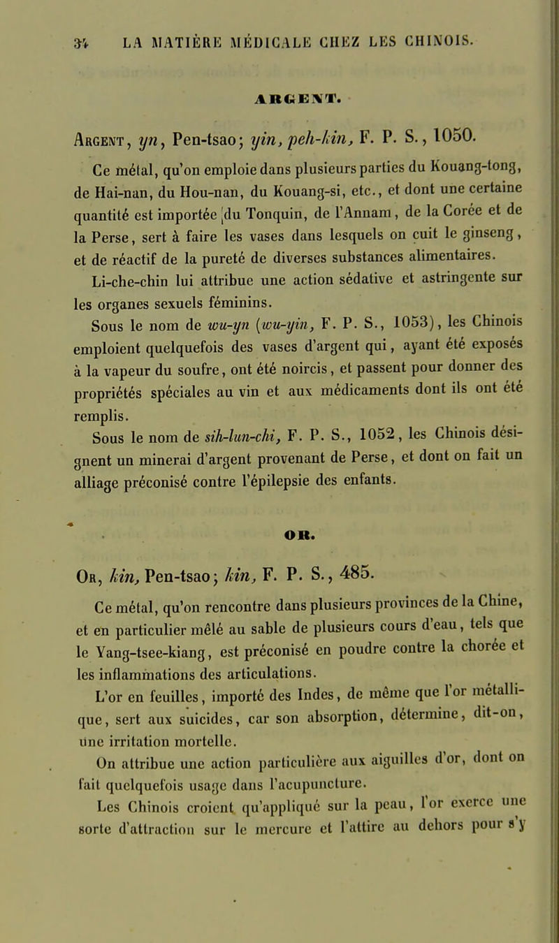 Argent, ijiiy Pen-tsao; yin, peh-/iin, F. P. S., 1050. Ce métal, qu'on emploie dans plusieurs parties du Kouang-tong, de Hai-nan, du Hou-nan, du Kouang-si, etc., et dont une certaine quantité est importée [du Tonquin, de l'Annam, de la Corée et de la Perse, sert à faire les vases dans lesquels on cuit le ginseng, et de réactif de la pureté de diverses substances alimentaires. Li-che-chin lui attribue une action sédative et astringente sur les organes sexuels féminins. Sous le nom de wu-yn {wu-yin, F. P. S., 1053), les Chinois emploient quelquefois des vases d'argent qui, ayant été exposés à la vapeur du soufre, ont été noircis, et passent pour donner des propriétés spéciales au vin et aux médicaments dont ils ont été remplis. Sous le nom de sihr-lun-chi, F. P. S., 1052, les Chinois dési- gnent un minerai d'argent provenant de Perse, et dont on fait un alliage préconisé contre l'épilepsie des enfants. OR. Or, Mn, Pen-tsao; km, F. P. S., 485. Ce métal, qu'on rencontre dans plusieurs provinces de la Chine, et en particulier mêlé au sable de plusieurs cours d'eau, tels que le Yang-tsee-kiang, est préconisé en poudre contre la chorée et les inflammations des articulations. L'or en feuilles, importé des Indes, de même que l'or métalli- que, sert aux suicides, car son absorption, détermine, dit-oa, Une irritation mortelle. On attribue une action particulière aux aiguilles d'or, dont on fait quelquefois usage dans l'acupuncture. Les Chinois croient qu'appliqué sur la peau, l'or exerce une sorte d'attraction sur le mercure et l'attire au dehors pour s'y