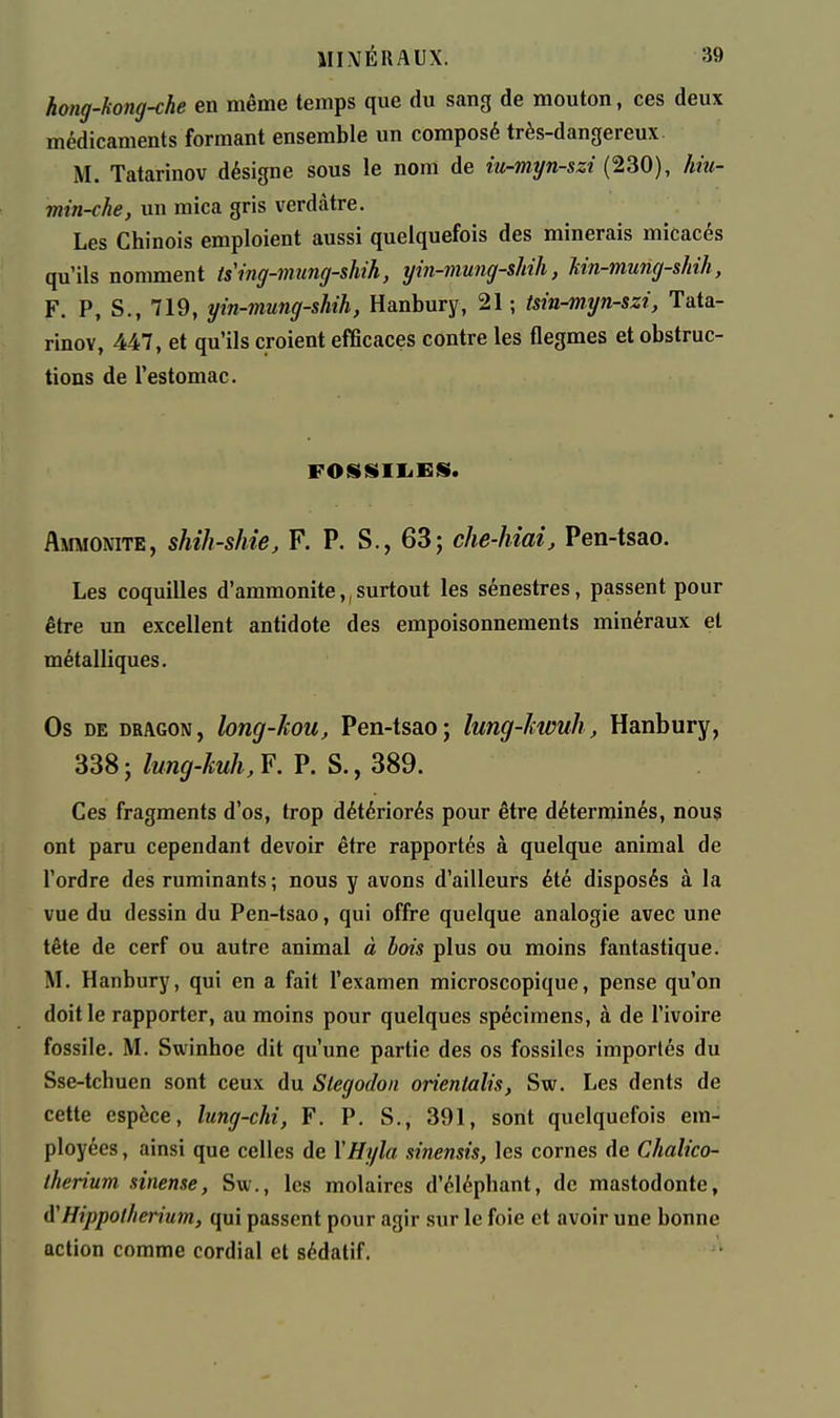 hong-hong-che en même temps que du sang de mouton, ces deux médicaments formant ensemble un composé très-dangereux. M. Tatarinov désigne sous le nom de iu-myn-szi (230), hiti- min-che, un mica gris verdàtre. Les Chinois emploient aussi quelquefois des minerais micacés qu'ils nomment ising-mung-shih, yin-mung-shih, Un-mung-shih, F. P, S., 719, yin-mung-shih, Hanbury, 21 ; tsin-myn-szi, Tata- rinov, 447, et qu'ils croient efficaces contre les flegmes et obstruc- tions de l'estomac. FOSSIIiKjS. Ammonite, shih-shie, F. P. S., 63; che-hîai, Pen-tsao. Les coquilles d'ammonite,, surtout les sénestres, passent pour être un excellent antidote des empoisonnements minéraux et métalliques. Os DE DRAGON, loug-kou, Pen-tsao; lung-Icwuh, Hanbury, 338 ; lung-kuh, F. P. S., 389. Ces fragments d'os, trop détériorés pour être déterminés, nous ont paru cependant devoir être rapportés à quelque animal de l'ordre des ruminants ; nous y avons d'ailleurs été disposés à la vue du dessin du Pen-tsao, qui offre quelque analogie avec une tête de cerf ou autre animal à bois plus ou moins fantastique. M. Hanbury, qui en a fait l'examen microscopique, pense qu'on doit le rapporter, au moins pour quelques spécimens, à de l'ivoire fossile. M. Swinhoe dit qu'une partie des os fossiles importés du Sse-tchuen sont ceux du Slegodon orieniaîis, Sw. Les dents de cette espèce, lung-chi, F. P. S., 391, sont quelquefois em- ployées , ainsi que celles de \Hyla sinensis, les cornes de Chalico- iherium sinense, Sw., les molaires d'éléphant, de mastodonte, A'Hippotherium, qui passent pour agir sur le foie et avoir une bonne action comme cordial et sédatif.