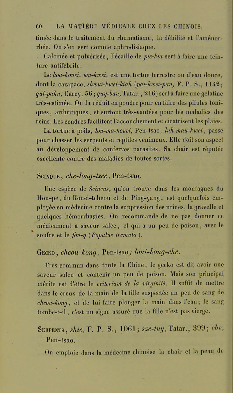 timée dans le Iraitement du rhumatisme, la débililé et l'améuor- rhée. On s'en sert comme aphrodisiaque. Calcinée et pulvérisée, l'écaillé de pie-kia sert à faire une tein- ture antifébrile. Le hoa-kouei, wu-kwei, est une tortue terrestre ou d'eau douce, dont la carapace, shwui-kwei-kiah [pai-kwei-pan, F. P. S., 1142; qui-pahn, Carey, 56 ; ^z^y-ian/Fatar., 216) sert à faire une gélatine très-estimée. On la réduit en poudre pour en faire des pilules toni- ques , arthritiques, et surtout très-vantées pour les maladies des reins. Les cendres facilitent l'accouchement et cicatrisent les plaies. La tortue à poils, lou-ma-kouei, Pen-tsao, liili-mau-kwei, passe pour chasser les serpents et reptiles venimeux. Elle doit son aspect au développement de conferves parasites. Sa chair est réputée excellente contre des maladies de toutes sortes. SciNQUE, che-long-tsee, Pen-tsao. Une espèce de Scincus, qu'on trouve dans les montagnes du Hou-pe, du Kouei-tcheou et de Ping-yang, est quelquefois em- ployée en médecine contre la suppression des urines, la gravelle et quelques hémorrhagies. On recommande de ne pas donner ce médicament à saveur salée, et qui a un peu de poison, avec le soufre et le fou-i/ {Populuft tremiila ). Gecko, cheou-ïtong, Pen-tsao; loiii-kong-che. Très-commun dans toute la Chine, le gecko est dit avoir une saveur salée et contenir un peu de poison. Mais son principal mérite est d'être le critérium de la virginité. Il suffit de mettre dans le creux de la main de la fille suspectée un peu de sang de cheoji-kong, et de lui faire plonger la main dans l'eau; le sang tombc-t-il, c'est un signe assuré que la fille n'est pas vierge. Sehpents, shie, F. P. S., 1061; sze-tuy, Taiar., 399; c/ic, Pen-tsao. On emploie dans la médecine chinoise la chair et la peau de