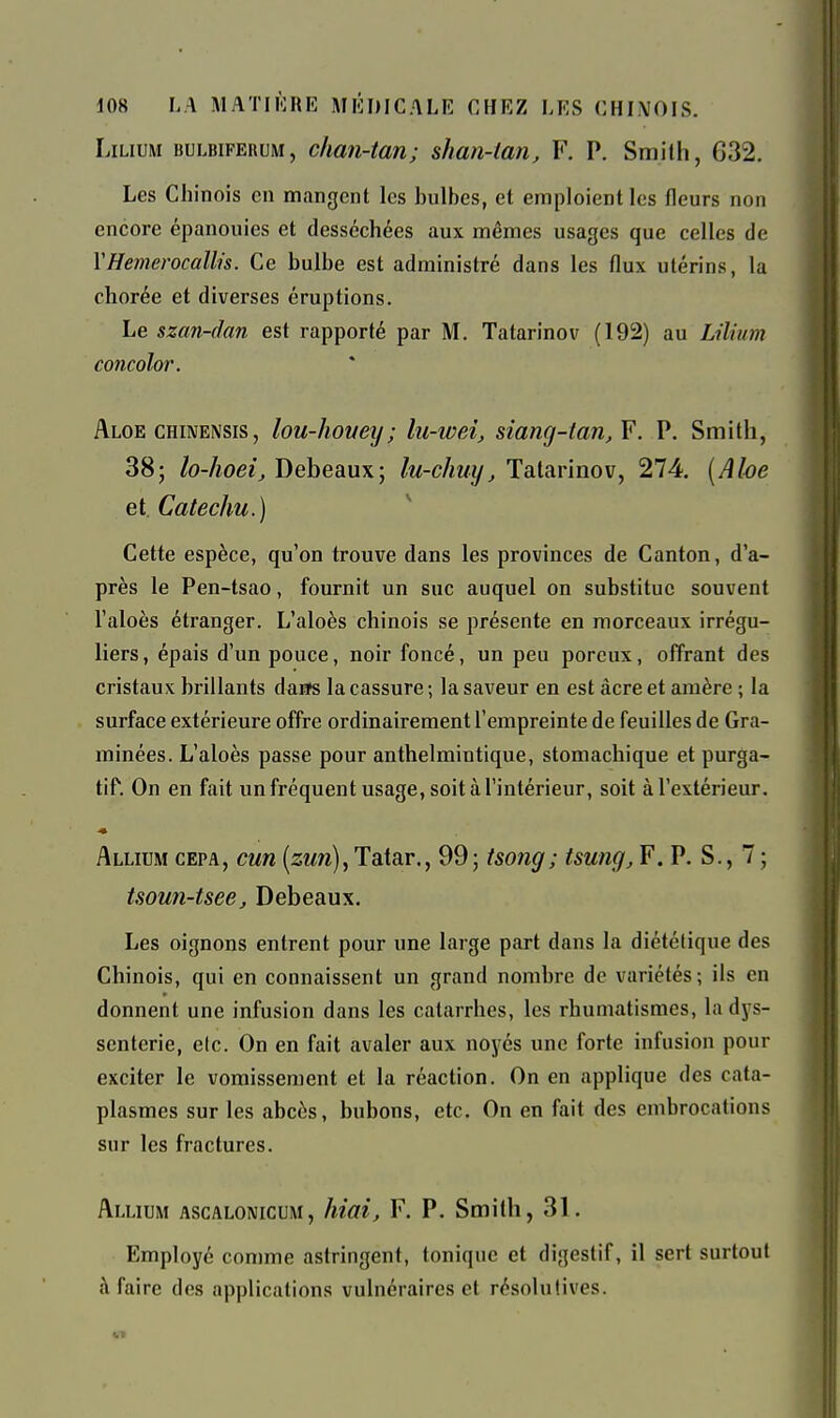 LiLiuM BULBiFERUM, clian-tan; shan-tan, F. P. Smith, 632. Les Chinois en mangent les bulbes, et emploient les fleurs non encore épanouies et desséchées aux mêmes usages que celles de VHemerocallis. Ce bulbe est administré dans les flux utérins, la chorée et diverses éruptions. Le szan-dan est rapporté par M. Tatarinov (192) au Lilùnn concolor. Aloe CHiNENSis, lou-Iioueij; lu-ioei, siang-ian, F. P. Smith, 38; lo-hoeij Debeaux; lu-chuy, Tatarinov, 274. [Ahe et.Catechu.) Cette espèce, qu'on trouve dans les provinces de Canton, d'a- près le Pen-tsao, fournit un suc auquel on substitue souvent l'aloès étranger. L'aloès chinois se présente en morceaux irrégu- liers, épais d'un pouce, noir foncé, un peu poreux, offrant des cristaux brillants daEfs la cassure ; la saveur en est acre et amère ; la surface extérieure offre ordinairement l'empreinte de feuilles de Gra- minées. L'aloès passe pour anthelmintique, stomachique et purga- tif. On en fait un fréquent usage, soit à l'intérieur, soit à l'extérieur. Allicm cepa, cm [zun), Tatar., 99 ; tsong; tsung, F. P. S., 7 ; tsoun-tsee, Debeaux. Les oignons entrent pour une large part dans la diététique des Chinois, qui en connaissent un grand nombre de variétés; ils en donnent une infusion dans les catarrhes, les rhumatismes, la dys- senterie, elc. On en fait avaler aux noyés une forte infusion pour exciter le vomissement et la réaction. On en applique des cata- plasmes sur les abcès, bubons, etc. On en fait des embrocations sur les fractures. Allium ascalomcum, hiai, F. P. Smith, 31. Employé comme astringent, tonique et digestif, il sert surtout à faire des applications vulnéraires et ré.solulives.