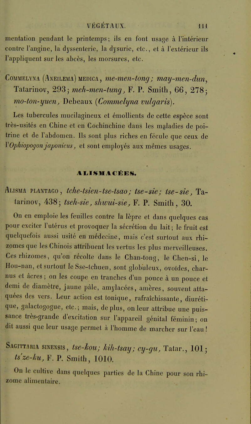 luentation pendant le printemps; ils en font usage à l'intérieur contre l'angine, la dyssenterie, la dysurie, etc., et à l'extérieur ils l'appliquent sur les abcès, les morsures, etc. CoMMELYNA (Aneilema) MEDicA, me-men-toug; may-men-dun, Tatarinov, 293; meh-men-tung, F. P. Smith, 66, 278; mo-ton-yuen, Debeaux {Commelyna vulgaris). Les tubercules mucilagineux et émoUients de cette espèce sont très-usités en Chine et en Cochinchine dans les maladies de poi- trine et de l'abdomen. Ils sont plus riches en fécule que ceux de yOphiopogon japonicus, et sont employés aux mêmes usages. AlilSlIACÉES. Alisma plantago, tche-tsien-tse-tsao; tse-sie; ise-sie, Ta- tarinov, 438; tseh-sie, shwui-sie, F. P. Smith, 30. On en emploie les feuilles contre la lèpre et dans quelques cas pour exciter l'utérus et provoquer la sécrétion du lait ; le fruit est quelquefois aussi usité en médecine, mais c'est surtout aux rhi- zomes que les Chinois attribuent les vertus les plus merveilleuses. Ces rhizomes, qu'on récolte dans le Chan-tong, le Chen-si, le Hou-nan, et surtout le Sse-tchuen, sont globuleux, ovoïdes, char- nus et àcres ; on les coupe en tranches d'un pouce à un pouce et demi de diamètre, jaune pâle, amylacées, amères, souvent atta- quées des vers. Leur action est tonique, rafraîchissante, diuréti- que, galactogogue, etc.; mais, déplus, on leur attribue une puis- sance très-grande d'excitation sur l'appareil génital féminin; on dit aussi que leur usage permet à l'homme de marcher sur l'eau ! SAGiTTiîRiA siNENSis, tsc-kou; Mh-tsay; cy-gu, Talar., 101; ts'ze-liu, F. P. Smith, 1010. On le cultive dans quelques parties de la Chine pour son rhi- zome alimentaire.