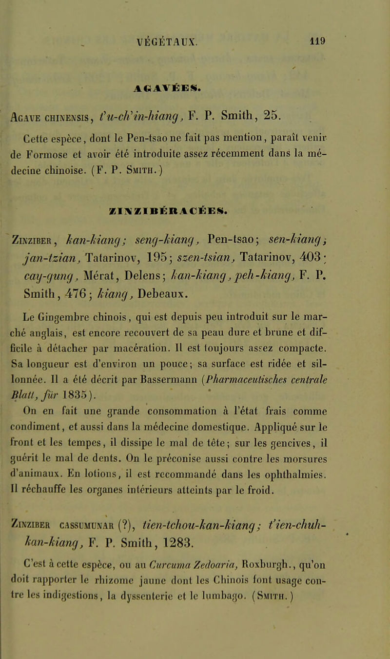 Agave CHiNENSis, t'u-ch'in-hiang, F. P. Smith, 25. Cette espèce, dont le Pen-tsaone fait pas mention, paraît venir de Formose et avoir été introduite assez récemment dans la mé- decine chinoise. (F. P. Smitii.) ZI]VZIBÉBACÉEii. ZiNziBER, han-Mancj ; seng-Mang, Pen-tsao; sen-kiang i jan-tzian, Tatarinov, 195; szen-tsian, Tatarinov, 403; cay-gung, Mérat, Delens; han-kiang, peh-kiang, F. P. Smith, 476; kiamj, Debeaux. Le Gingembre chinois, qui est depuis peu introduit sur le mar- ché anglais, est encore recouvert de sa peau dure et brune et dif- ficile à détacher par macération. Il est toujours assez compacte. Sa longueur est d'environ un pouce ; sa surface est ridée et sil- lonnée. Il a été décrit par Bassermann [Pharmaceutisches centrale Blal/,fùrl8So). On en fait une grande consommation à l'état frais comme condiment, et aussi dans la médecine domestique. Appliqué sur le front et les tempes, il dissipe le mal de tête; sur les gencives, il guérit le mal de dents. On le préconise aussi contre les morsures d'animaux. En lotions, il est recommandé dans les ophthalmies. Il réchauffe les organes intérieurs atteints par le froid. ZiNziBER cAssuMUNAR (?), tien-tchou-kan-Mang; t'ien-chuh- kan-kiang, F. P. Smith, 1283. C'est à cette espèce, ou au Curcuma Zcdoaria, Roxburgh., qu'on doit rapporter le rhizome jaune dont les Chinois font usage con- tre les indigestions, la dyssenterie et le lumbago. (Smith. )