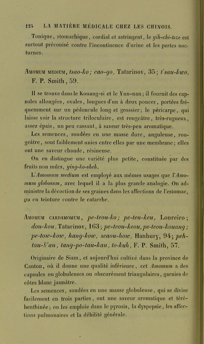 Tonique, slomachique, cordial et astringent, le yih-chi-lsze est surtout préconisé contre l'incontinence d'urine et les pertes noc- turnes. Amomum MEDIUM, tscio-ko; cao-go, Tatarinov, 35; t'sau-hwo, F. P. Smith, 59. Il se trouve dans le Kouang-si et le Yun-nan ; il fournit des cap- sules allongées, ovales, longues d'un à deux pouces, portées fré- quemment sur un pédoncule long et grossier; le péricarpe, qui laisse voir la structure triloculaire, est rougeâtre, très-rugueux, assez épais, un peu cassant, à saveur très-peu aromatique. Les semences, soudées en une masse dure, anguleuse, rou- geâtre , sont faiblement unies entre elles par une membrane ; elles ont une saveur chaude, résineuse. On en distingue une variété plus petite, constituée par des fruits non mûrs, ying-Jw-sheh. \j Amomum médium est employé aux mêmes usages que VAmo- mum cjlobosim,, avec lequel il a la plus grande analogie. On ad- ministre la décoction de ses graines dans les affections de l'estomac, pu en teinture contre le catarrhe. Amomum cardamomum, jje-teou-Jto; pe-teu-leu, Loureiro ; dou-hou, Tatarinov, 163 ; pe-teou-keou,2^e-teoii-houang ; pe-toio-koîo, hang-lioio, seaou-how, Hanbury, 94; tau-li'au, tang-po-tau-hau, to-kuh, F. P. Smilh, 57, Originaire de Siam, et aujourd'hui cultivé dans la province de Canton, où il donne une qualité inférieure, cet Amomum a des capsules ou globuleuses ou obscurément triangulaires, garnies de côtes blanc jaunâtre. Les semences, soudées en une masse globuleuse, qui se divise facilement en trois parties, ont une saveur aromatique et térc- benthinée ; on les emploie dans le pyrosis, la dyspepsie, les affec- tions pulmonaires et la débilité générale.