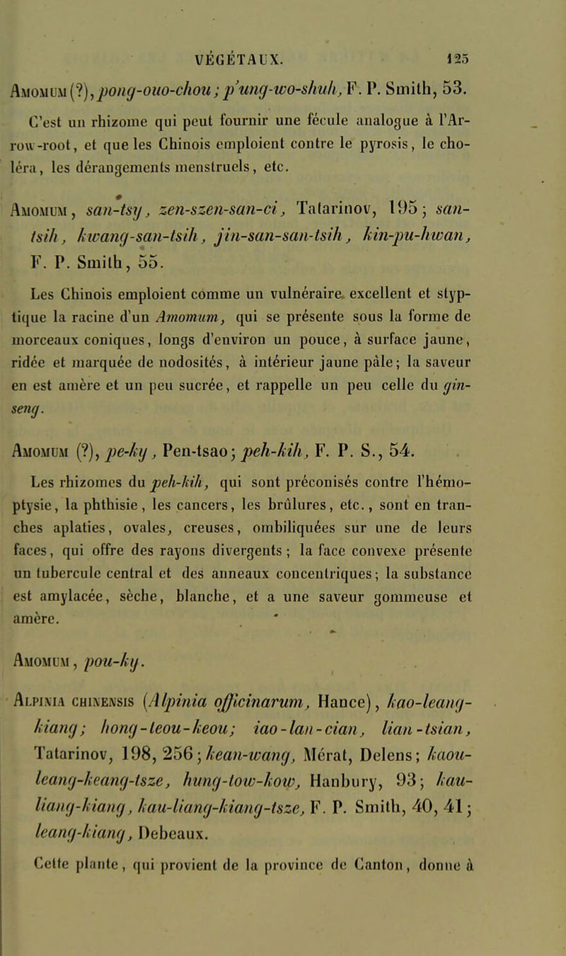 Am\im{'i),j[)ong-ouo-chou;p'ung-wo-shuh, F. P. Smith, 53. C'est un rhizome qui peut fournir une fécule analogue à l'Ar- row-root, et que les Chinois emploient contre le pyrosis, le cho- léra, les dérangements menstruels, etc. Amomum, saii-tsjj, zen-szen-san-ci, Tatarinov, 195 5 san- isih, kwaïuj-san-lsih, jin-san-san-tsih, hin-])U-hwan, F. P. Smith, 55. Les Chinois emploient comme un vulnérai^e^ excellent et styp- tique la racine d'un Amomum, qui se présente sous la forme de morceaux coniques, longs d'environ un pouce, à surface jaune, ridée et jnarquée de nodosités, à intérieur jaune pàle; la saveur en est amère et un peu sucrée, et rappelle un peu celle du gin- seng. Amomum (?), i^e-lig, Pen-tsao; jt)eA-A27i^ F. P. S., 54. Les rhizomes du j5e/i-/£î'A, qui sont préconisés contre l'hémo- ptysie, la phthisie, les cancers, les hrûlures, etc., sont en tran- ches aplaties, ovales, creuses, ombiliquées sur une de leurs faces, qui offre des rayons divergents; la face convexe présente un tubercule central et des anneaux concentriques; la substance est amylacée, sèche, blanche, et a une saveur gommeuse et amère. Amomum , pou-kg. Alpima CH^^E^SIS {Alpinia ojjlcinarum, Hance), kao-leang- kiang; /long-leou-keou; iao-lan-ciaUj lian-tsian, Talarinov, 198, 256 ; keau-wang, Mérat, Delens; kaou- leang-keang-tsze, hung-low-kow, Hanbury, 93; kau- Uattg-kiang, kau-liang-kiang-tsze, F. P. Smith, 40, 41 j leang-kiang, Debcaux. Cette plante, qui provient de la province de Canton, donne à