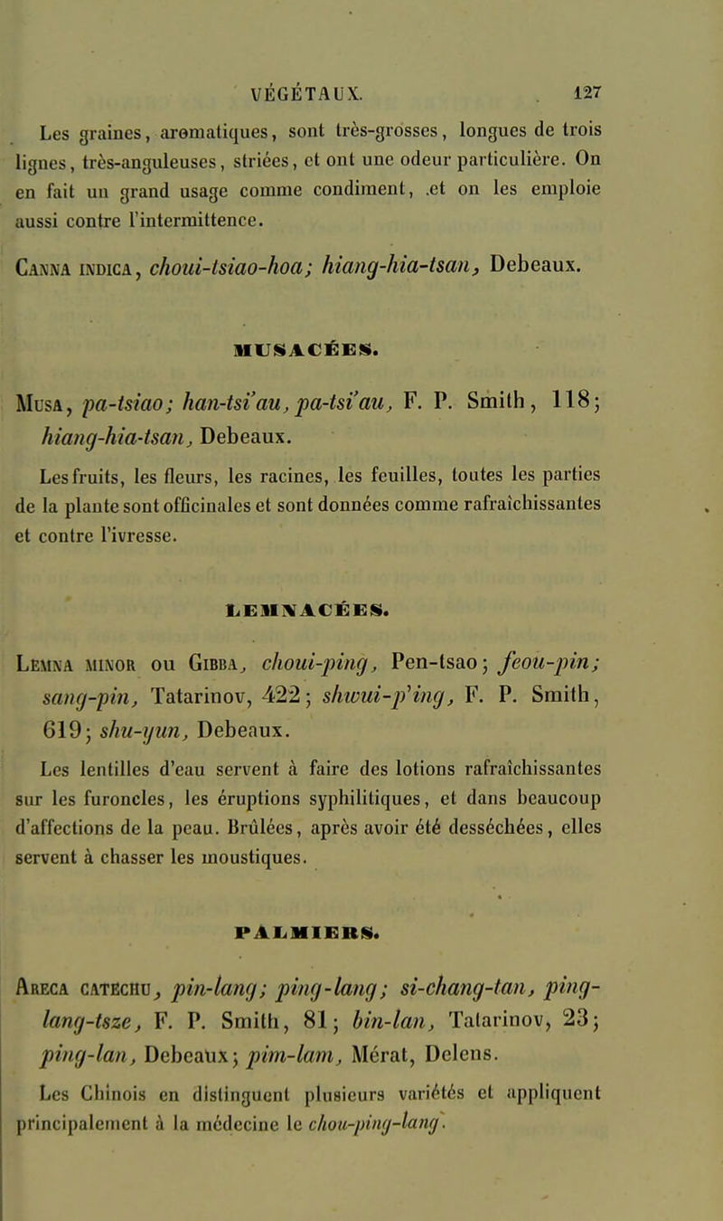 Les graines, aromatiques, sont très-grosses, longues de trois lignes, très-anguleuses, striées, et ont une odeur particulière. On en fait un grand usage comme condiment, .et on les emploie aussi contre l'intermittence. Canna indica, choui-tsiao-hoa; hiang-hia-tsm, Debeaux. HUISACÉBIS. Musa, pa-tsiao; han-tsi'au, jpa-tsi'au, F. P. Smith, 118; hiang-hia-isanj Debeaux. Les fruits, les fleurs, les racines, les feuilles, toutes les parties de la plante sont officinales et sont données comme rafraîchissantes et contre l'ivresse. liElIiVACÉEiS. Lemxa MiNOR OU GiBBA^ choui-piiig, Pen-tsao; feou-pin; sang-pin, Tatarinov, 422; s/iwui-pH?ig, F. P. Smith, 619; shu-yun, Debeaux. Les lentilles d'eau servent à faire des lotions rafraîchissantes sur les furoncles, les éruptions syphilitiques, et dans beaucoup d'affections de la peau. Brûlées, après avoir été desséchées, elles servent à chasser les moustiques. PAliMIfiRS». Areca catëchu^ pin-tang; ping-lang; si-chang-tan, ping- lang-tsze, F. P. Smith, 81; bin-lan, Tatarinov, 23; ping-lan, Debeaux; p'm-/«m^ Mérat, Delens. Les Chinois en distinguent plusieurs variétés et appliquent principaleuient à la médecine le chou-piwj-lang.